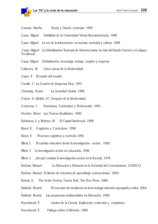 Las TIC y la crisis de la educación Jaime Yanes Guzmán - 228
Casarini, Martha Teoría y Diseño curricular. 1999
Casas, Miguel Viabilidad de la Universidad Virtual Iberoiamericana. 1986
Casas, Miguel La era de la información -economía, sociedad y cultura. 1994
Casas, Miguel La Globalización Truncada de América Latina, la crisis del Estado Nación y el colapso
Neoliberal.
Casas, Miguel Globalización, tecnología, trabajo, empleo y empresa
Calinescu, M Cinco tareas de la Modernidad.
Capra, F. El estado del mundo
Cavalle, C. La Gestión de Empresas Hoy. 1997.
Chomsky, Noam La Sociedad Global. 1996
Colom, A.-Mélich, J.C Después de la Modernidad
Contreras, J. Enseñanza, Curriculum y Profesorado. 1991.
Drucker, Meter Las Nuevas Realidades. 1990
Edvinsson, L. y Molone, M. El Capital Intelectual. 1998.
Eisner, E. Cognición y Currículum. 1998
Eisner, E Procesos cognitivos y currículo.1994
Elliott, J. El cambio educativo desde la investigación - acción. 1993.
Elliott, J. La investigación acción en educación. 1990
Elliott, J. ¿En qué consiste la investigación-acción en la Escuela, 1978.
Esteban, Manuel La Educación a Distancia en la Sociedad del Conocimiento. UNESCO
Esteban, Manuel El diseño de entornos de aprendizaje contrucctivista.´2003
Etzioni, A. The Active Society, Nueva York, The Free Press. 1968.
Fainholc, Beatriz El concepto de mediación en la tecnología educativa apropiada y crítica. 2004
Fainholc, Beatriz Las propuestas multimediales en Educación. 1990
Feyerabend, P. Límites de la Ciencia. Explicación, reducción y empirismo.
Feyerabend, P. Diálogo sobre el Método. 1989.
 