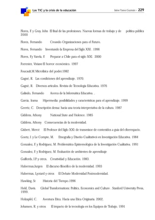 Las TIC y la crisis de la educación Jaime Yanes Guzmán - 229
Flores, F. y Gray, John El final de las profesiones. Nuevas formas de trabajo y de política pública
2000
Flores, Fernando Creando Organizaciones para el Futuro.
Flores, Fernando Inventando la Empresa del Siglo XXl . 1996
Flores, F.y Varela, F. Preparar a Chile para el siglo XXl. 2000
Forrester, VivianeEl horror económico. 1997
Foucault,M.Microfísica del poder.1982
Gagné, R. Las condiciones del aprendizaje. 1970.
Gagné, R. Diversos artículos. Revista de Tecnología Educativa. 1976
Galindo, Fernando Acerca de la Informática Educativa. .
García, Irama Hipermedia: posibilidades y características para el aprendizaje. 1999
Geertz, C. Descripción densa: hacia una teoría interpretativa de la cultura. 1987
Giddens, Athony National State and Violence. 1985
Giddens, Athony Consecuencias de la modernidad.
Gisbert, Mercé El Profesor del Siglo XXl: de transmisor de contenidos a guía del ciberespacio.
Goetz, J. y Le Compte, M. Etnografía y Diseño Cualitativoi en Investigación Educativa. 1984
Gonzalez, F. y Rodriguez, M. Problemática Epistemológica de la Investigación Cualitativa. 1991
Gonzalez, F. y Rodriguez, M. Evaluación de ambientes de aprendizaje
Guilfords, J.P. y otros. Creatividad y Educación. 1983.
Habermas,Jurgen El discurso filosófico de la modernidad. 1993
Habermas, Lyotard y otros El Debate Modernidad Postmodernidad.
Hawking, St Historia del Tiempo.1996
Held, Davis. Global Transformations: Politics, Economics and Culture . Stanford University Press,
1999.
Holzapfel, C. Aventura Etica. Hacia una Etica Originaria. 2002.
Johansen, R. y otros El impacto de la tecnología en los Equipos de Trabajo. 1991
 