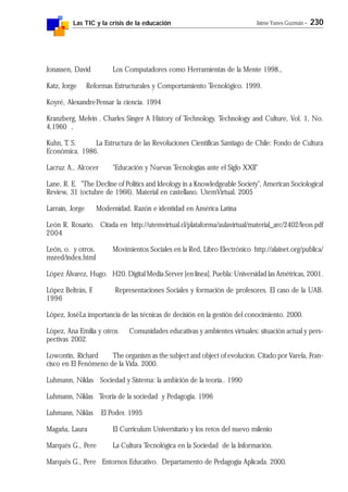 Las TIC y la crisis de la educación Jaime Yanes Guzmán - 230
Jonassen, David Los Computadores como Herramientas de la Mente 1998.,
Katz, Jorge Reformas Estructurales y Comportamiento Tecnológico. 1999.
Koyré, AlexandrePensar la ciencia. 1994
Kranzberg, Melvin . Charles Singer A History of Technology. Technology and Culture, Vol. 1, No.
4,1960 ,
Kuhn, T. S. La Estructura de las Revoluciones Científicas Santiago de Chile: Fondo de Cultura
Económica. 1986.
Lacruz A., Alcocer "Educación y Nuevas Tecnologías ante el Siglo XXII"
Lane, R. E. "The Decline of Politics and Ideology in a Knowledgeable Society", American Sociological
Review, 31 (octubre de 1966). Material en castellano. UtemVirtual. 2005
Larraín, Jorge Modernidad. Razón e identidad en América Latina
León R. Rosario. Citada en http://utemvirtual.cl/plataforma/aulavirtual/material_arc/2402/leon.pdf
2004
León, o. y otros. Movimientos Sociales en la Red, Libro Electrónico http://alainet.org/publica/
msred/index.html
López Álvarez, Hugo. H20. Digital Media Server [en línea]. Puebla: Universidad las Amétricas, 2001.
López Beltrán, F. Representaciones Sociales y formación de profesores. El caso de la UAB.
1996
López, JoséLa importancia de las técnicas de decisión en la gestión del conocimiento. 2000.
López, Ana Emilia y otros Comunidades educativas y ambientes virtuales: situación actual y pers-
pectivas 2002.
Lowontin, Richard The organism as the subject and object of evolucion. Citado por Varela, Fran-
cisco en El Fenómeno de la Vida. 2000.
Luhmann, Niklas Sociedad y Sistema: la ambición de la teoría.. 1990
Luhmann, Niklas Teoría de la sociedad y Pedagogía. 1996
Luhmann, Niklas El Poder. 1995
Magaña, Laura El Curriculum Universitario y los retos del nuevo milenio
Marqués G., Pere La Cultura Tecnológica en la Sociedad de la Información.
Marqués G., Pere Entornos Educativo. Departamento de Pedagogía Aplicada. 2000.
 