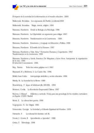 Las TIC y la crisis de la educación Jaime Yanes Guzmán - 231
El impacto de la sociedad de la información en el mundo educativo. 2004
Malinowski, Bronislaw. Los argonautas del Pacífico occidental.2002
Malinowski, Bronislaw. Magia, ciencia, religión. 1994
Maturana, Humberto Desde la Biología a la Psicología. 1996
Maturana, Humberto La Objetividad, un argumento para obligar. 1997
Maturana, Humberto Transformación en la Convivencia. 1999.
Maturana, Humberto Emociones y Lenguaje en Educación y Política. 1990
Maturana, Humberto El Sentido de lo Humano. 1997
Maturana, Humberto y Nisis, Sima.º Formación Humana y Capacitación. 1997
Transformación en la convivencia. 1999
Maturana, Humberto y Varela, Francisco. De Máquinas y Seres Vivos. Autopoiesis: la organización
de lo vivo. 1984
El Arbol del Conocimiento 1984.
May,. Patricia Todos los reinos palpitan en ti. 2001
Maynaard, H. y Mehrtens, S. La Cuarta Ola.. 1996.
Mélich Joan-Carles Antropología simbólica y acción educativa, 1996.
Minsky, M. La Sociedad de la Mente. 1989
Monckeberg , F. Jaque al Subdesarrollo AHORA. 1994
Montero, Cecilia La Revolución Empresarial Chilena. 1997
Moreno, J. Manuel Didáctica y currículo. Notas para una genealogía de los estudios curriculares
en España. UNED. Madrid
Morin, E. La cabeza bien puesta. 1999
Negroponte, N. Ser Digital. 1985
Nesterenko, Georgie. La Sociedad y el Mundo Espiritual del Hombre. 1978
Nietzsche, F. La voluntad de dominio. vol. lX.
Novak, J - Gowin, B. Aprendiendo a Aprender". 1988
Ortiza, F. Teletrabajo. 1996
.
 