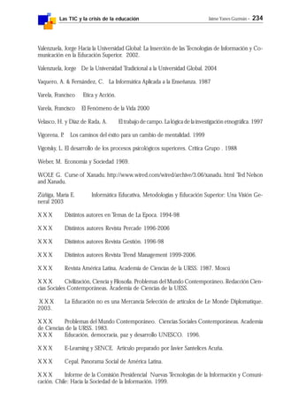 Las TIC y la crisis de la educación Jaime Yanes Guzmán - 234
Valenzuela, Jorge Hacia la Universidad Global: La Inserción de las Tecnologías de Información y Co-
municación en la Educación Superior. 2002.
Valenzuela, Jorge De la Universidad Tradicional a la Universidad Global. 2004
Vaquero, A. & Fernández, C. La Informática Aplicada a la Enseñanza. 1987
Varela, Francisco Etica y Acción.
Varela, Francisco El Fenómeno de la Vida 2000
Velasco, H. y Díaz de Rada, A. El trabajo de campo. La lógica de la investigación etnográfica. 1997
Vigorena, P. Los caminos del éxito para un cambio de mentalidad. 1999
Vigotsky, L. El desarrollo de los procesos psicológicos superiores. Crítica Grupo . 1988
Weber, M. Economía y Sociedad 1969.
WOLF, G. Curse of Xanadu. http://www.wired.com/wired/archive/3.06/xanadu. html Ted Nelson
and Xanadu.
Zúñiga, María E. Informática Educativa, Metodologías y Educación Superior: Una Visión Ge-
neral 2003
X X X Distintos autores en Temas de La Epoca. 1994-98
X X X Distintos autores Revista Percade 1996-2006
X X X Distintos autores Revista Gestión. 1996-98
X X X Distintos autores Revista Trend Management 1999-2006.
X X X Revista América Latina, Academia de Ciencias de la URSS. 1987. Moscú
X X X Civilización, Ciencia y Filosofía. Problemas del Mundo Contemporáneo. Redacción Cien-
cias Sociales Contemporáneas. Academia de Ciencias de la UESS.
X X X La Educación no es una Mercancía Selección de artículos de Le Monde Diplomatique.
2003.
X X X Problemas del Mundo Contemporáneo. Ciencias Sociales Contemporáneas. Academia
de Ciencias de la URSS. 1983.
X X X Educación, democracia, paz y desarrollo UNESCO. 1996.
X X X E-Learning y SENCE. Artículo preparado por Javier Santelices Acuña.
X X X Cepal. Panorama Social de América Latina.
X X X Informe de la Comisión Presidencial Nuevas Tecnologías de la Información y Comuni-
cación. Chile: Hacia la Sociedad de la Información. 1999.
 