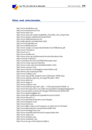 Las TIC y la crisis de la educación Jaime Yanes Guzmán - 235
Sitios web seleccionados
http://www.virtualeduca.org
http://www.horizonteweb.com
http://www.aefol.com
http://www.anep.edu.uy/gerenciagrl/info_educa/info_edu_campus.htm
http://www.apuntes.org/materias/xeduvir.html
http://www.auditoriumsystems.net
http://avilar.adasoft.com/avilar/index.html
http://www.brandohall.com
http://www.blackboard.net/
http://www.campus-oei.org/revista/deloslectores/430kofman.pdf
http://www.Catenaria.cl
http://www.ccs.cl
http://www.claroline.net
http://www.cnep.org.mx/Informacion/teorica/educadores.htm
http://cnets.iste.org/ncate]
http://commhum.mccneb.edu/PHILOS/learntheo.htm
http://www.comie.org.mx/revista.htm
http://www.comie.org.mx/revista/Indices/indice1.htm
http://www.convene.com/
http://www.csfr.edu.co/csfr/pagina/constructivismo.xml
http://dewey.uab.es/pmarques/dim
http://www.ecollege.com/
http://www.educarchile.cl/ntg/docente/1556/article-78295.html
http://www.eduteka.org/tema_mes.php3?TemaID=0012
http://www.elclub.net
http://www.elogos.cl
http://www.embanet.com/
http://www.fedicaria.org/confe1.pdf++%22academicista%22&hl=es
http://www.fmmeducacion.com.ar/Recursos/perkinstecnologiapedagogia.htm
http://www.geocities.com/Area51/Stargate/4295/demc/b2.html(1of2)
http://www.quadernsdigitals.net/
http://www.iadb.org/idbamerica/spanish/sectors/tech.html
http://www.icfes.gov.co/
http://www.informaticaeducativa.com/coloquios
http://www.intralearn.com/
http://www.irrodl.org
http://www.killer-essays.com/Computers_&_Internet/cot143.shtml
http://www.lafactoriaweb.com/articulos/castells7.htm
http://www.learningreview.com
http://www.marshall.edu/it/cit/webct/compare/index.htm
http://www.masie.com
http://www.matriztica.org
http://www.medicinatv.com
http://www.me.gov.ar/hweb/proy/cediproe
 