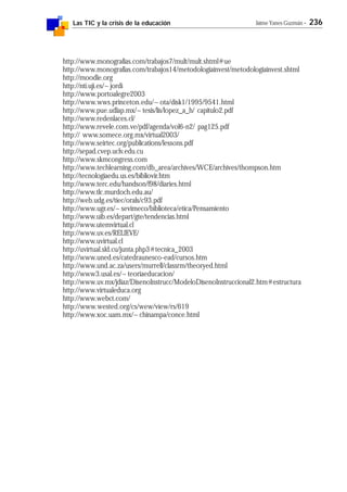 Las TIC y la crisis de la educación Jaime Yanes Guzmán - 236
http://www.monografias.com/trabajos7/mult/mult.shtml#ue
http://www.monografias.com/trabajos14/metodologiainvest/metodologiainvest.shtml
http://moodle.org
http://nti.uji.es/~jordi
http://www.portoalegre2003
http://www.wws.princeton.edu/~ota/disk1/1995/9541.html
http://www.pue.udlap.mx/~tesis/lis/lopez_a_h/ capitulo2.pdf
http://www.redenlaces.cl/
http://www.revele.com.ve/pdf/agenda/vol6-n2/ pag125.pdf
http:// www.somece.org.mx/virtual2003/
http://www.seirtec.org/publications/lessons.pdf
http://sepad.cvep.uclv.edu.cu
http://www.skmcongress.com
http://www.techlearning.com/db_area/archives/WCE/archives/thompson.htm
http://tecnologiaedu.us.es/bibliovir.htm
http://www.terc.edu/handson/f98/diaries.html
http://www.tlc.murdoch.edu.au/
http://web.udg.es/tiec/orals/c93.pdf
http://www.ugr.es/~sevimeco/biblioteca/etica/Pensamiento
http://www.uib.es/depart/gte/tendencias.html
http://www.utemvirtual.cl
http://www.uv.es/RELIEVE/
http://www.uvirtual.cl
http://uvirtual.sld.cu/junta.php3#tecnica_2003
http://www.uned.es/catedraunesco-ead/cursos.htm
http://www.und.ac.za/users/murrell/classrm/theoryed.html
http://www3.usal.es/~teoriaeducacion/
http://www.uv.mx/jdiaz/DisenoInstrucc/ModeloDisenoInstruccional2.htm#estructura
http://www.virtualeduca.org
http://www.webct.com/
http://www.wested.org/cs/wew/view/rs/619
http://www.xoc.uam.mx/~chinampa/conce.html
 