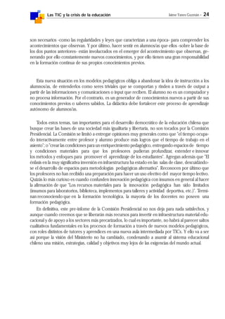 Las TIC y la crisis de la educación Jaime Yanes Guzmán - 24
son necesarios -como las regularidades y leyes que caracterizan a una época- para comprender los
acontecimientos que observan. Y por último, hacer sentir en alumnos/as que ellos -sobre la base de
los dos puntos anteriores- están involucrados en el emerger del acontecimiento que observan, ge-
nerando por ello constantemente nuevos conocimientos, y por ello tienen una gran responsabilidad
en la formación continua de sus propios conocimientos previos.
Esta nueva situación en los modelos pedagógicos obliga a abandonar la idea de instrucción a los
alumnos/as, de entenderlos como seres triviales que se comportan y rinden a través de output a
partir de las informaciones y comunicaciones o input que reciben. El alumno no es un computador y
no procesa información. Por el contrario, es un generador de conocimientos nuevos a partir de sus
conocimientos previos o saberes sabidos. La didáctica debe fortalecer este proceso de aprendizaje
autónomo de alumnos/as.
Todos estos temas, tan importantes para el desarrollo democrático de la educación chilena que
busque crear las bases de una sociedad más igualitaria y libertaria, no son tocados por la Comisión
Presidencial. La Comisión se limitó a entregar opiniones muy generales como que "el tiempo ocupa-
do interactivamente entre profesor y alumno produce más logros que el tiempo de trabajo en el
asiento"; o "crear las condiciones para un enriquecimiento pedagógico, entregando espacios de tiempo
y condiciones materiales para que los profesores pudieran profundizar, extender e innovar
los métodos y enfoques para promover el aprendizaje de los estudiantes". Agregan además que "El
énfasis en la muy significativa inversión en infraestructura ha estado en las salas de clase, descuidándo-
se el desarrollo de espacios para metodologías pedagógicas alternativa". Reconocen por último que
los profesores no han recibido una preparación para hacer un uso efectivo del mayor tiempo lectivo.
Quizás lo más curioso es cuando confunden innovación pedagógica con insumos en general al hacer
la afirmación de que "Los recursos materiales para la innovación pedagógica han sido limitados
(insumos para laboratorios, biblioteca, implementos para talleres y actividad deportiva, etc.)". Termi-
nan reconociendo que en la formación tecnológica, la mayoría de los docentes no poseen una
formación pedagógica.
En definitiva, este pre-infome de la Comisión Presidencial no nos deja para nada satisfechos, y
aunque cuando creemos que se liberarán más recursos para invertir en infraestructura material edu-
cacional y de apoyo a los sectores más precarizados, lo cual es importante, no habrá al parecer saltos
cualitativos fundamentales en los procesos de formación a través de nuevos modelos pedagógicos,
con roles distintos de tutores y aprendices en una nueva aula intermediada por TICs. Y ello va a ser
así porque la visión del Ministerio no ha cambiado, condenando a asumir al sistema educacional
chileno una misión, estrategias, calidad y objetivos muy lejos de las exigencias del mundo actual.
 
