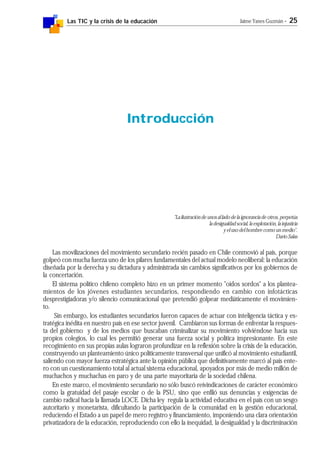 Las TIC y la crisis de la educación Jaime Yanes Guzmán - 25
"La ilustración de unos al lado de la ignorancia de otros, perpetúa
la desigualdad social, la explotación, la injusticia
y el uso del hombre como un medio".
Darío Salas
Las movilizaciones del movimiento secundario recién pasado en Chile conmovió al país, porque
golpeó con mucha fuerza uno de los pilares fundamentales del actual modelo neoliberal: la educación
diseñada por la derecha y su dictadura y administrada sin cambios significativos por los gobiernos de
la concertación.
El sistema político chileno completo hizo en un primer momento "oídos sordos" a los plantea-
mientos de los jóvenes estudiantes secundarios, respondiendo en cambio con infotácticas
desprestigiadoras y/o silencio comunicacional que pretendió golpear mediáticamente el movimien-
to.
Sin embargo, los estudiantes secundarios fueron capaces de actuar con inteligencia táctica y es-
tratégica inédita en nuestro país en ese sector juvenil. Cambiaron sus formas de enfrentar la respues-
ta del gobierno y de los medios que buscaban criminalizar su movimiento volviéndose hacia sus
propios colegios, lo cual les permitió generar una fuerza social y política impresionante. En este
recogimiento en sus propias aulas lograron profundizar en la reflexión sobre la crisis de la educación,
construyendo un planteamiento único políticamente transversal que unificó al movimiento estudiantil,
saliendo con mayor fuerza estratégica ante la opinión pública que definitivamente marcó al país ente-
ro con un cuestionamiento total al actual sistema educacional, apoyados por más de medio millón de
muchachos y muchachas en paro y de una parte mayoritaria de la sociedad chilena.
En este marco, el movimiento secundario no sólo buscó reivindicaciones de carácter económico
como la gratuidad del pasaje escolar o de la PSU, sino que enfiló sus denuncias y exigencias de
cambio radical hacia la llamada LOCE. Dicha ley regula la actividad educativa en el país con un sesgo
autoritario y monetarista, dificultando la participación de la comunidad en la gestión educacional,
reduciendo el Estado a un papel de mero registro y financiamiento, imponiendo una clara orientación
privatizadora de la educación, reproduciendo con ello la inequidad, la desigualdad y la discriminación
Introducción
 