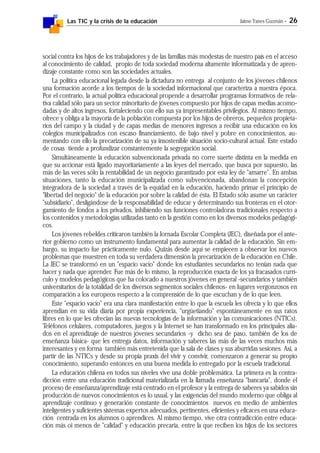 Las TIC y la crisis de la educación Jaime Yanes Guzmán - 26
social contra los hijos de los trabajadores y de las familias más modestas de nuestro país en el acceso
al conocimiento de calidad, propio de toda sociedad moderna altamente informatizada y de apren-
dizaje constante como son las sociedades actuales.
La política educacional legada desde la dictadura no entrega al conjunto de los jóvenes chilenos
una formación acorde a los tiempos de la sociedad informacional que caracteriza a nuestra época.
Por el contrario, la actual política educacional propende a desarrollar programas formativos de rela-
tiva calidad sólo para un sector minoritario de jóvenes compuesto por hijos de capas medias acomo-
dadas y de altos ingresos, fortaleciendo con ello sus ya impresentables privilegios. Al mismo tiempo,
ofrece y obliga a la mayoría de la población compuesta por los hijos de obreros, pequeños propieta-
rios del campo y la ciudad y de capas medias de menores ingresos a recibir una educación en los
colegios municipalizados con escaso financiamiento, de bajo nivel y pobre en conocimientos, au-
mentando con ello la precarización de su ya insostenible situación socio-cultural actual. Este estado
de cosas tiende a profundizar constantemente la segregación social.
Simultáneamente la educación subvencionada privada no corre suerte distinta en la medida en
que su accionar está ligado mayoritariamente a las leyes del mercado, que busca por supuesto, las
más de las veces sólo la rentabilidad de un negocio garantizado por esta ley de "amarre". En ambas
situaciones, tanto la educación municipalizada como subvencionada, abandonan la concepción
integradora de la sociedad a través de la equidad en la educación, haciendo primar el principio de
"libertad del negocio" de la educación por sobre la calidad de ésta. El Estado sólo asume un carácter
"subsidiario", desligándose de la responsabilidad de educar y determinando sus fronteras en el otor-
gamiento de fondos a los privados, inhibiendo sus funciones controladoras tradicionales respecto a
los contenidos y metodologías utilizadas tanto en la gestión como en los diversos modelos pedagógi-
cos.
Los jóvenes rebeldes criticaron también la Jornada Escolar Completa (JEC), diseñada por el ante-
rior gobierno como un instrumento fundamental para aumentar la calidad de la educación. Sin em-
bargo, su impacto fue prácticamente nulo. Quizás desde aquí se empiecen a observar los nuevos
problemas que muestren en toda su verdadera dimensión la precarización de la educación en Chile.
La JEC se transformó en un "espacio vacío" donde los estudiantes secundarios no tenían nada que
hacer y nada que aprender. Fue más de lo mismo, la reproducción exacta de los ya fracasados currí-
culo y modelos pedagógicos que ha colocado a nuestros jóvenes en general -secundarios y también
universitarios de la totalidad de los diversos segmentos sociales chilenos- en lugares vergonzosos en
comparación a los europeos respecto a la comprensión de lo que escuchan y de lo que leen.
Este "espacio vacío" era una clara manifestación entre lo que la escuela les ofrecía y lo que ellos
aprendían en su vida diaria por propia experiencia, "urgüetiando" espontáneamente en sus ratos
libres en lo que les ofrecían las nuevas tecnologías de la información y las comunicaciones (NTICs).
Teléfonos celulares, computadores, juegos y la Internet se han transformado en los principales alia-
dos en el aprendizaje de nuestros jóvenes secundarios -y dicho sea de paso, también de los de
enseñanza básica- que les entrega datos, información y saberes las más de las veces muchos más
interesantes y en forma también más entretenida que la sala de clases y sus aburridas sesiones. Así, a
partir de las NTICs y desde su propia praxis del vivir y convivir, comenzaron a generar su propio
conocimiento, superando entonces en una buena medida lo entregado por la escuela tradicional.
La educación chilena en todos sus niveles vive una doble problemática. La primera es la contra-
dicción entre una educación tradicional materializada en la llamada enseñanza "bancaria", donde el
proceso de enseñanza/aprendizaje está centrado en el profesor y la entrega de saberes ya sabidos sin
producción de nuevos conocimientos es lo usual, y las exigencias del mundo moderno que obliga al
aprendizaje continuo y generación constante de conocimientos nuevos en medio de ambientes
inteligentes y suficientes sistemas expertos adecuados, pertinentes, eficientes y eficaces en una educa-
ción centrada en los alumnos o aprendices. Al mismo tiempo, vive otra contradicción entre educa-
ción más oi menos de "calidad" y educación precaria, entre la que reciben los hijos de los sectores
 