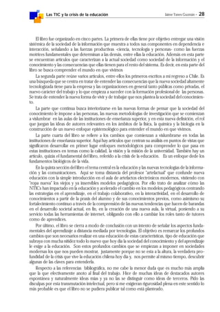 Las TIC y la crisis de la educación Jaime Yanes Guzmán - 28
El libro fue organizado en cinco partes. La primera de ellas tiene por objetivo entregar una visión
sistémica de la sociedad de la información que muestra a todos sus componentes en dependencia e
interacción, señalando a las fuerzas productivas -ciencia, tecnología y personas- como las fuerzas
motrices fundamentales que determinan a las demás, entre ellas la educación. Además en esta parte
se encuentran artículos que caracterizan a la actual sociedad como sociedad de la información y el
conocimiento y las consecuencias que ellas tienen para el resto del sistema. Es decir, en esta parte del
libro se busca comprender el mundo en que vivimos
La segunda parte reúne varios artículos, entre ellos los primeros escritos a mi regreso a Chile. Es
una búsqueda que se centra en tratar de entender las consecuencias que la nueva sociedad altamente
tecnologizada tiene para la empresa y las organizaciones en general tanto públicas como privadas, el
nuevo carácter del trabajo y lo que empieza a suceder con la formación profesional de las personas.
Se trata de entender la nueva forma de vivir y de trabajar que nos plantea la sociedad del conocimien-
to.
La parte que continua busca interiorizarse en las nuevas formas de pensar que la sociedad del
conocimiento le impone a las personas, las nuevas metodologías de investigación que se comienzan
a vislumbrar en las aulas de las instituciones de enseñanza superior, y en esta nueva definición, el rol
que juegan las ideas de autores relevantes en los ámbitos de la física, la química y la biología en la
construcción de un nuevo enfoque epistemológico para entender el mundo en que vivimos.
La parte cuarta del libro se refiere a los cambios que comienzan a vislumbrarse en todas las
instituciones de enseñanza superior. Aquí hay artículos que centran su análisis en puntos de vistas que
significaron desarrollar en primer lugar enfoques metodológicos para comprender lo que pasa en
estas instituciones en temas como la calidad, la visión y la misión de la universidad. También hay un
artículo, quizás el fundamental del libro, referido a la crisis de la educación. Es un enfoque dede los
fundamentos biológicos de la vida.
En la quinta sección del libro el tema central es la educación y las nuevas tecnologías de la informa-
ción y las comunicaciones. Aquí se toma distancia del profesor "artefactual" que confunde nueva
educación con la simple introducción en el aula de artefactos electrónicos modernos, vistiendo con
"ropa nueva" los viejos y ya inservibles modelos pedagógicos. Por ello trato de analizar cómo las
NTICs han impactado en la educación y acelerado el cambio en los modelos pedagógicos centrando
las estrategias en el aprendizaje, en el trabajo colaborativo, en la interactividad, en el desarrollo de
conocimientos a partir de la praxis del alumno y de sus conocimientos previos, como asimismo su
fortalecimiento continuo a través de la comprensión de las nuevas tendencias que hacen de barandas
en el desarrollo societal actual, en fin, en la creación de una nueva aula, la virtual, poniendo a su
servicio todas las herramientas de internet, obligando con ello a cambiar los roles tanto de tutores
como de aprendices.
Por último, el libro se cierra a modo de conclusión con un intento de señalar los aspectos funda-
mentales del aprendizaje a distancia mediada por tecnologías. El objetivo es remarcar los profundos
cambios que son necesarios realizar en una educación de estas características, tipo de educación que
subraya con mucha nitidez todo lo nuevo que hoy día la sociedad del conocimiento y del aprendizaje
le exige a la educación. Son estos profundos cambios que se empiezan a imponer en sociedades
modernas los que nos pueden mostrar, justamente porque no se esta a la altura, la verdadera pro-
fundidad de la crisis que vive la educación chilena hoy día y, nos permite al mismo tiempo, descubrir
algunas de las claves para entenderla.
Respecto a las referencias bibliográfica, no me cabe la menor duda que es mucho más amplia
que la que efectivamente anoto al final del trabajo. Hice de muchas ideas de destacados autores
espontánea y naturalmente ideas mías y ya no las se distinguir como ideas de terceros. Pido las
disculpas por esta transmutación intelectual, pero si me exigieran rigurosidad plena en este sentido lo
más probable es que el libro no se pudiera publicar tal como está planteado.
 