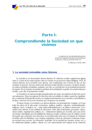 Las TIC y la crisis de la educación Jaime Yanes Guzmán - 29
1. La sociedad entendida como Sistema
La sociedad es un determinado sistema histórico de relaciones sociales regularmente ligadas
entre sí, a través de las cuales la gente entra en contacto en sus procesos vitales (Bolfgang, 1972). El
carácter histórico de la sociedad como sistema, está condicionado por el hecho de que no hay
sociedad "en general", sino que existen sólo sistemas sociales histórico-concretos. Al mismo tiempo,
no existen sociedades terminadas, acabadas y, por ello, en contradicción con la actividad permanente
de la gente. Por el contrario, la sociedad es producto de la actividad de su pueblo, de sus interrelaciones
sociales, y por ello en permanente cambio.
La sociedad es un sistema integral autogobernado que posee mecanismos de dirección que le
son inmanentes. Estos mecanismos de dirección sólo son posibles de utilizar cuando las regularida-
des o tendencias del desarrollo social y su complejo funcionamiento son conocidos y subordinados a
los fines e intereses de los seres humanos que componen esa sociedad.
Al mismo tiempo, la sociedad es un sistema dinámico excepcionalmente complejo, en el que
todas las esferas de la vida social -económicos, políticos, jurídicos, culturales, medioambientales,
religiosos, éticos, ecológicos, etc.-, están unidos indisolublemente y se hallan en interacción. La so-
ciedad como sistema es una multitud de elementos -todos ellos conformados por gentes, capas y
clases sociales, organizaciones políticas, etc.-, relativamente aislados por el medio, pero que al mis-
mo tiempo están ligados por una infinidad de relaciones sociales, relaciones que de realizan a través
de la gente que componen esos elementos. La sociedad existe sólo como el conjunto de relaciones
societales entre los individuos, cuyo conjunto organizado a través de elementos conforman el siste-
ma societal como un todo. Los elementos "materiales" de la sociedad (ser humano, técnica, etc.) y
los subsistemas (jurídico, político, cultural, etc.) son representantes del conjunto de las relaciones
Parte I:
Comprendiendo la Sociedad en que
vivimos
"...la realización de toda vida individual dependerá
siempredelaorganizacióndelsistemasocialtotalalque
se pertenece, estemos consciente de ello o no".
H. Maturana y F. Varela. (1984)
 
