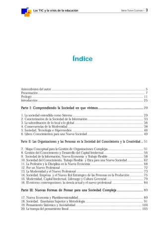 Las TIC y la crisis de la educación Jaime Yanes Guzmán - 3
Índice
Antecedentes del autor ............................................................................................................... 5
Presentación............................................................................................................................... 7
Prólogo .................................................................................................................................... 11
Introducción ............................................................................................................................. 25
PPPPParte I: Comprendiendo la Sociedad en que vivimosarte I: Comprendiendo la Sociedad en que vivimosarte I: Comprendiendo la Sociedad en que vivimosarte I: Comprendiendo la Sociedad en que vivimosarte I: Comprendiendo la Sociedad en que vivimos......................................................................................................................................................................................................................................................................... 29
1. La sociedad entendida como Sistema .................................................................................... 29
2. Caracterización de la Sociedad de la Información .................................................................. 33
3. La subordinación de lo local a lo global.................................................................................. 36
4. Consecuencias de la Modernidad ......................................................................................... 38
5. Sociedad, Tecnología e Hipermedios .................................................................................... 46
6. Libres Conocimientos para una Nueva Sociedad .................................................................. 49
PPPPParte II: Larte II: Larte II: Larte II: Larte II: Las Organizaciones y las Pas Organizaciones y las Pas Organizaciones y las Pas Organizaciones y las Pas Organizaciones y las Personas en la Sociedad del Conocimiento y la Creatividadersonas en la Sociedad del Conocimiento y la Creatividadersonas en la Sociedad del Conocimiento y la Creatividadersonas en la Sociedad del Conocimiento y la Creatividadersonas en la Sociedad del Conocimiento y la Creatividad ............... 51
7. Mapa Conceptual para la Gestión de Organizaciones Complejas.......................................... 51
8. Gestión del Conocimiento y Desarrollo del Capital Intelectual............................................... 56
9. Sociedad de la Información, Nueva Economía y Trabajo Flexible.......................................... 58
10. Sociedad del Conocimiento, Trabajo Flexible y Etica para una Nueva Sociedad................... 62
11. La Profesión y la Disciplina en la Nueva Economía............................................................... 68
12. Por un Nuevo Profesional .................................................................................................. 72
13. La Modernidad y el Nuevo Profesional ............................................................................... 73
14. Sociedad, Empresa y el Nuevo Rol Estratégico de las Personas en la Producción ................ 75
15. Modernidad, Capital Intelectual, Liderazgo y Cultura Gerencial ........................................... 79
16. El entorno contemporáneo, la ciencia actual y el nuevo profesional ..................................... 84
PPPPParte III: Nuevas Farte III: Nuevas Farte III: Nuevas Farte III: Nuevas Farte III: Nuevas Formas de Pormas de Pormas de Pormas de Pormas de Pensar para una Sociedad Complejaensar para una Sociedad Complejaensar para una Sociedad Complejaensar para una Sociedad Complejaensar para una Sociedad Compleja ........................................................................................................................................................... 89
17. Nueva Economía y Pluridimensionalidad ............................................................................. 89
18. Sociedad, Enseñanza Superior y Metodología..................................................................... 91
19. Pensamiento Sistémico y Asociatividad .............................................................................. 104
20. La trampa del pensamiento lineal ...................................................................................... 105
 