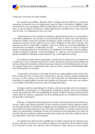 Las TIC y la crisis de la educación Jaime Yanes Guzmán - 30
sociales que caracterizan una dada sociedad.
Por oposición a la metafísica, (Rosental, 1964) el enfoque sistémico dialéctico no considera la
naturaleza y la sociedad como un conglomerado casual de objetos y fenómenos, desligados y aisla-
dos unos de los otros y sin ninguna relación de dependencia entre sí, sino como un todo articulado y
único, en que los objetos y fenómenos se hallan orgánicamente vinculados unos a otros, dependen
unos de otros y se condicionan los unos a los otros.
Ningún fenómeno de la sociedad y la naturaleza, agrega Rosental, puede ser comprendido si
se le enfoca aisladamente, sin conexión con los fenómenos que le rodean, pues todo fenómeno,
tomado de cualquier campo de la sociedad y la naturaleza, puede convertirse en un absurdo, si se le
examina sin conexión con las condiciones que le rodean, desligados de ellas. Por el contrario, todo
fenómeno puede ser comprendido y explicado, si sólo se le examina en su conexión indisoluble con
los fenómenos circundantes y condicionado por ellos. Si no se tiene en cuenta el encadena-
miento y la interdependencia de los fenómenos, los problemas de la sociedad -como los políticos,
sociales, económicos, de gestión, recursos tecnológicos, etc.- aparecen como un montón de contin-
gencias (casualidades) refractarias a toda tendencia o ley, a toda explicación racional.
La sociedad es el único sistema cuya función y esencia social de cada uno de sus componentes
se define por el carácter del sistema social como un todo. Sólo desde el punto de vista del objetivo del
sistema social puede descubrirse y aclararse las mutuas relaciones entre las distintas partes y elemen-
tos o grupos humanos de la organización social, y por ese camino, entender el determinismo dialé-
ctico del desarrollo de la sociedad.
Comprender un fenómeno es descubrir su relación de multicausalidad con los otros hechos.
Pero no basta sólo tener en cuenta este encadenamiento, sino que es preciso subrayar también que
la causa y el efecto actúan el uno sobre el otro. Así el desarrollo de la informática determina el
desarrollo de la gestión pública y privada como también de la educación, entre otros, pero ambas a
su vez facilitan el desarrollo a una nueva etapa de la propia informática.
El enfoque sistémico exige distinguir los vínculos y relaciones esenciales de los no esenciales, a
no confundirlos y a desentrañar, en su intrincamiento, lo principal, lo decisivo. Sólo un procedimiento
de este tipo permite descubrir en la multiplicidad de vínculos el eslabón central que permita ordenar
toda la cadena de relaciones, asegurando con ello la actividad práctica en el sentido de las tendencias,
del desarrollo y del progreso.
El alcance y la importancia del principio de la conexión y de la interacción de los fenómenos y
sucesos, reside en que destaca claramente un hecho esencial: el mundo real está regido por tenden-
cias. El encadenamiento de los fenómenos significa que las contingencias no dominan en la naturaleza
y la sociedad; que son las tendencias las que determinan el desarrollo. La conexión y la interacción de
todos los acontecimientos condicionan el curso de los fenómenos de la naturaleza y de la vida de la
sociedad. Hay que estudiar los problemas sociales desde el punto de vista de las condiciones que los
han engendrado y a las cuales están vinculados.
La sociedad como sistema social se manifiesta por la relativa resistencia de las relaciones socia-
les que conforman su estructura. Los cambios de algunos de los elementos, llevan al final al cambio
de la estructura, es decir, a las relaciones entre los elementos. Surge entonces un nuevo sistema
 