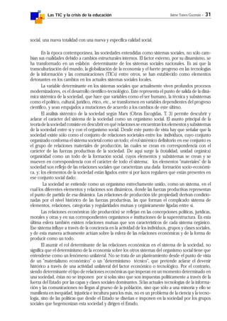 Las TIC y la crisis de la educación Jaime Yanes Guzmán - 31
social, una nueva totalidad con una nueva y específica calidad social.
En la época contemporánea, las sociedades entendidas como sistemas sociales, no sólo cam-
bian sus cualidades debido a cambios estructurales internos. El factor externo, por su dinamismo, se
ha transformado en un eslabón determinante de los sistemas sociales nacionales. Es así que la
transculturización del mundo, la globalización de la economía y el fuerte progreso en las tecnologías
de la información y las comunicaciones (TICs) entre otros, se han establecido como elementos
detonantes en los cambios en los actuales sistemas sociales locales.
La variable determinante en los sistemas sociales que actualmente viven profundos procesos
modernizadores, es el desarrollo científico-tecnológico. Este representa el punto de salida de la diná-
mica sistémica de la sociedad, que hace que variables como el ser humano, la técnica y subsistemas
como el político, cultural, jurídico, ético, etc., se transformen en variables dependientes del progreso
científico, y sean empujados a mutaciones de acuerdo a los cambios de este último.
El análisis sistémico de la sociedad según Marx (Obras Escogidas, T. 3) permite descubrir y
aclarar el carácter del sistema de la sociedad como un organismo social. El asunto principal de la
teoría de la sociedad consiste en descubrir en qué relaciones se encuentran los elementos y subsistemas
de la sociedad entre sí y con el organismo social. Desde este punto de vista hay que señalar que la
sociedad existe sólo como el conjunto de relaciones societales entre los individuos, cuyo conjunto
organizado conforma el sistema societal como un todo; el rol sistémico definitorio en ese conjunto es
el grupo de relaciones materiales de producción, las cuales se crean en correspondencia con el
carácter de las fuerzas productivas de la sociedad. De aquí surge la (totalidad, unidad orgánica)
organicidad como un todo de la formación social, cuyos elementos y subsistemas se crean y se
mueven en correspondencia con el carácter de todo el sistema; los elementos "materiales" de la
sociedad son reflejo de las relaciones sociales que caracterizan una dada formación socio-económi-
ca, y; los elementos de la sociedad están ligados entre sí por lazos regulares que están presentes en
ese conjunto social dado;
La sociedad se entiende como un organismo estrechamente unido, como un sistema, en el
cual los diferentes elementos y relaciones son dinámicos, donde las fuerzas productivas representan
el punto de partida de esa dinámica. Las relaciones de producción (de propiedad) derivan condicio-
nadas por el nivel histórico de las fuerzas productivas, las que forman el complicado sistema de
elementos, relaciones, categorías y regularidades mutuas y orgánicamente ligadas entre sí.
Las relaciones económicas (de producción) se reflejan en las concepciones políticas, jurídicas,
morales y otras y en sus correspondientes organismos e instituciones de la superestructura. En esta
última esfera también existen relaciones mutuas que son característicos de cada sistema orgánico.
Ese sistema influye a través de la conciencia en la actividad de los individuos, grupos y clases sociales,
y de esta manera activamente actúan sobre la esfera de las relaciones económicas y de la forma de
producir como un todo.
El asumir el rol determinante de las relaciones económicas en el sistema de la sociedad, no
significa que el determinismo de la economía sobre los otros sistemas del organismo social tiene que
entenderse como un fenómeno unilateral. No se trata de un planteamiento desde el punto de vista
de un "materialismo económico" o un "determinismo técnico", que pretende aclarar el devenir
histórico a través de una actividad unilateral del factor económico o tecnológico. Por el contrario,
siendo determinante el tipo de relaciones económicas que imperan en un momento determinado en
una sociedad, éstas no se imponen por sí solas sino que son impuestas políticamente a través de la
fuerza del Estado por las capas y clases sociales dominantes. Si las actuales tecnologías de la informa-
ción y las comunicaciones no llegan al grueso de la población, sino que sólo a una minoría y ello se
manifiesta en inequidad, injusticia e incultura para los más, no es un problema de la ciencia y la tecno-
logía, sino de las políticas que desde el Estado se diseñan e imponen en la sociedad por los grupos
sociales que hegemonizan esta sociedad y dirigen el Estado.
 