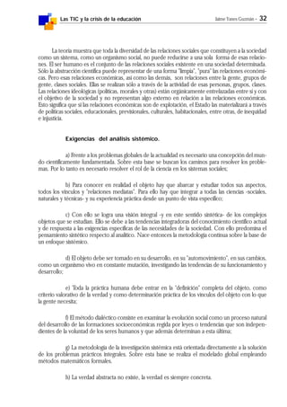 Las TIC y la crisis de la educación Jaime Yanes Guzmán - 32
La teoría muestra que toda la diversidad de las relaciones sociales que constituyen a la sociedad
como un sistema, como un organismo social, no puede reducirse a una sola forma de esas relacio-
nes. El ser humano es el conjunto de las relaciones sociales existente en una sociedad determinada.
Sólo la abstracción científica puede representar de una forma "limpia", "pura" las relaciones económi-
cas. Pero esas relaciones económicas, así como las demás, son relaciones entre la gente, grupos de
gente, clases sociales. Ellas se realizan sólo a través de la actividad de esas personas, grupos, clases.
Las relaciones ideológicas (políticas, morales y otras) están orgánicamente entrelazadas entre sí y con
el objetivo de la sociedad y no representan algo externo en relación a las relaciones económicas.
Esto significa que si las relaciones económicas son de explotación, el Estado las materializará a través
de políticas sociales, educacionales, previsionales, culturales, habitacionales, entre otras, de inequidad
e injusticia.
Exigencias del análisis sistémico.
a) Frente a los problemas globales de la actualidad es necesario una concepción del mun-
do científicamente fundamentada. Sobre esta base se buscan los caminos para resolver los proble-
mas. Por lo tanto es necesario resolver el rol de la ciencia en los sistemas sociales;
b) Para conocer en realidad el objeto hay que abarcar y estudiar todos sus aspectos,
todos los vínculos y "relaciones mediatas". Para ello hay que integrar a todas las ciencias -sociales,
naturales y técnicas- y su experiencia práctica desde un punto de vista específico;
c) Con ello se logra una visión integral -y en este sentido sintética- de los complejos
objetos que se estudian. Ello se debe a las tendencias integradoras del conocimiento científico actual
y de respuesta a las exigencias específicas de las necesidades de la sociedad. Con ello predomina el
pensamiento sintético respecto al analítico. Nace entonces la metodología continua sobre la base de
un enfoque sistémico.
d) El objeto debe ser tomado en su desarrollo, en su "automovimiento", en sus cambios,
como un organismo vivo en constante mutación, investigando las tendencias de su funcionamiento y
desarrollo;
e) Toda la práctica humana debe entrar en la "definición" completa del objeto, como
criterio valorativo de la verdad y como determinación práctica de los vínculos del objeto con lo que
la gente necesita;
f) El método dialéctico consiste en examinar la evolución social como un proceso natural
del desarrollo de las formaciones socioeconómicas regida por leyes o tendencias que son indepen-
dientes de la voluntad de los seres humanos y que además determinan a esta última;
g) La metodología de la investigación sistémica está orientada directamente a la solución
de los problemas prácticos integrales. Sobre esta base se realiza el modelado global empleando
métodos matemáticos formales.
h) La verdad abstracta no existe, la verdad es siempre concreta.
 