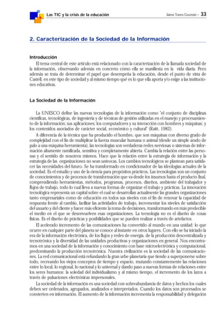 Las TIC y la crisis de la educación Jaime Yanes Guzmán - 33
2. Caracterización de la Sociedad de la Información
Introducción
El tema central de este artículo está relacionado con la caracterización de la llamada sociedad de
la información, observando además en concreto cómo ella se manifiesta en la vida diaria. Pero
además se trata de determinar el papel que desempeña la educación, desde el punto de vista de
Castell, en este tipo de sociedad y al mismo tiempo qué es lo que ella aporta y/o exige a las institucio-
nes educativas.
La Sociedad de la Información
La UNESCO define las nuevas tecnologías de la información como "el conjunto de disciplinas
científicas, tecnológicas, de ingeniería y de técnicas de gestión utilizadas en el manejo y procesamien-
to de la información; sus aplicaciones; los computadores y su interacción con hombres y máquinas; y
los contenidos asociados de carácter social, económico y cultural" (Raitt, 1982).
A diferencia de la técnica que ha producido el hombre, que son máquinas con diverso grado de
complejidad con el fin de multiplicar la fuerza muscular humana o animal (desde un simple arado de
palo a una máquina herramienta), las tecnologías son verdaderas redes nerviosas o sistemas de infor-
mación altamente ramificada, sensitiva y completamente abierta. Cambia la relación entre las perso-
nas y el sentido de nosotros mismos. Hace que la relación entre la estrategia de información y la
estrategia de las organizaciones no sean unívocas. Los cambios tecnológicos se plantean para satisfa-
cer las necesidades del futuro. Se ha transformado en condicionador de las ideologías actuales de la
sociedad. Es el estudio y uso de la ciencia para propósitos prácticos. Las tecnologías son un conjunto
de conocimientos y de procesos de transformación que va desde los insumos hasta el producto final,
comprendiendo herramientas, métodos, programas, procesos, diseños, ambiente del trabajador y
flujos de trabajo, todo lo cual lleva a nuevas formas de organizar el trabajo y prácticas. La innovación
tecnológica representa un capital sobre el cual se desarrollan actualmente las grandes organizaciones
tanto empresariales como de educación en todos sus niveles con el fin de renovar la capacidad de
respuesta frente al cambio, facilitar las actividades de trabajo, incrementar los niveles de satisfacción
del usuario y del cliente y hacer más eficiente la toma de decisiones, transformando en más predecible
el medio en el que se desenvuelven esas organizaciones. La tecnología no es el diseño de cosas
físicas. Es el diseño de prácticas y posibilidades que se pueden realizar a través de artefactos.
El acelerado incremento de las comunicaciones ha convertido al mundo en una unidad: lo que
ocurre en cualquier parte del planeta se conoce al instante en otros lugares. Con ello se ha iniciado la
era de la información electrónica, de los flujos y redes de energía, de la producción descentralizada y
tecnotrónica y la diversidad de las unidades productivas y organizaciones en general. Nos encontra-
mos en una sociedad de la información y conocimiento con base microelectrónica y computacional,
predominando la producción tecnotrónica. Nuestra civilización es la sociedad de las comunicacio-
nes. La red comunicacional está refundando la gran urbe planetaria que tiende a superponerse sobre
todo, recreando los viejos conceptos de tiempo y espacio, mutando constantemente las relaciones
entre lo local, lo regional, lo nacional y lo universal y dando paso a nuevas formas de relaciones entre
los seres humanos: la soledad del individualismo y al mismo tiempo, el incremento de los lazos a
través de pulsaciones electrónicas impersonales.
La sociedad de la información es una sociedad con sobreabundancia de datos y hechos los cuales
deben ser ordenados, agrupados, analizados e interpretados. Cuando los datos son procesados se
convierten en información. El aumento de la información incrementa la responsabilidad y delegación
 