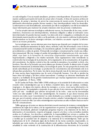 Las TIC y la crisis de la educación Jaime Yanes Guzmán - 34
en cada trabajador. Crea un mundo simultáneo, próximo e interdependiente. El aumento de la infor-
mación cambia la percepción del modo de actuar sobre el mundo, el ritmo de nuestros archivos de
imágenes, de pensar y sintetizar, de prever las consecuencias de nuestra acción. El aumento de la
información interrelaciona grandes fuerzas causales y hace interdependiente todos los desarrollos.
La información se está desmasificando, aumentando por ello la complejidad y con ello la necesidad de
mayor información para mantener las actuales relaciones entre las personas e instituciones.
Con los actuales sistemas tecnológicos radicalmente nuevos, los desarrollos de las cosas, aconte-
cimientos y fenómenos son interdependientes, viéndonos obligados a utilizar al ordenador como
interrelacionador de grandes fuerzas causales. Los datos sólo al ser conjugados y combinados de una
determinada manera pueden ser útiles a un fin particular, y de esta manera conformar la información,
transformándose en un factor estratégico relevante, con relación a un asunto especial. La informa-
ción es un recurso productivo.
Las tecnologías son nuevos sistemas para crear riqueza que depende por completo de la comu-
nicación y distribución instantánea de datos, ideas y símbolos, todo ello denominado como el efecto
comunicacional del cambio tecnológico. Es conocimiento aplicado. Se refiere también a metodologías,
procedimientos y estilos de gestión. El desarrollo tecnológico comunicacional ha creado una civiliza-
ción transnacional. Ello trae consigo el cambio del paradigma de la ilustración por el de esta moder-
nidad, cuya base es la formación de estructuras empresariales transnacionales que están
hegemonizando y dirigiendo a los estados nacionales. Estas organizaciones están extendiendo su
control sobre las tecnologías de la producción, de la organización, de la comunicación y de la gestión
del conocimiento. Su objetivo central es hoy día controlar la naturaleza y la sociedad, es decir, a los
hombres. Para ello se ha formado una nueva alianza que domina el mundo: la alianza entre el capital
financiero transnacional, la industria bélica y la tecnología de punta. En esta perspectiva la ciencia está
siendo subordinada por la tecnología. La producción de conocimientos está determinado sólo si es
útil para fines productivos. Por lo tanto, hoy día la ciencia depende más de los intereses económicos
de estas nuevas clases hegemónicas que de servir al desarrollo humano. Con ello se pierden las
bases éticas del trabajo y del bien común trascendente. Constituye un elemento dinamizador del
negocio y un facilitador de las grandes transformaciones que muchas organizaciones necesitan para
seguir compitiendo (F. Flores, 1990)
En El Cambio del Poder, Alvin Toffler (1996) señala que en la sociedad de la información se están
creando redes extrainteligentes que no se limitan a transferir datos, sino que analizan, combinan,
reagrupan o, de alguna otra manera, alteran los mensajes y, a veces, crean nueva información a lo
largo del proceso. Así manipulado o mejorado, lo que sale por el otro extremo es diferente de lo que
entró por este - modificado por software incorporado en las redes - estas son las denominadas
"redes con valor añadido" o RVA. Son extrainteligentes. En resumen, lo que ahora tenemos ante
nosotros son redes cuyos "conocimientos" no están destinados ya a cambiar o mejorar la red en sí,
sino que, por el contrario, actúan sobre el mundo exterior y añaden "extrainteligencia" a los mensajes
que fluyen a través de ellas. Las redes extrainteligentes representan un salto evolutivo hacia un nuevo
nivel de comunicaciones.
Toffler agrega que al crearse un sistema electrónico neural consciente de si mismo y extrainteligente
cambiamos las reglas de la cultura y de las organizaciones en general. La extrainteligencia (EI) como
podemos denominarla, planteará complicadas preguntas respecto a las relaciones de los datos, la
información y el conocimiento, respecto al lenguaje, respecto a la ética; y a los recónditos modelos
ocultos en el software. Los derechos a satisfacción, la responsabilidad por errores o cambios, las
cuestiones de intimidad y equidad invadirán las salas de consejo y los tribunales en los próximos años
a medida que la sociedad trate de adaptarse a la existencia de la extrainteligencia. Dado que las
implicaciones de la E.I. rebaloarán algún día los límites de las meras cuestiones empresariales, es
indudable que serán motivo de profunda reflexión social, política e inclusa filosófica. Porque en la
actualidad se están vertiendo en la construcción de la infraestructura electrónica de la sociedad
 
