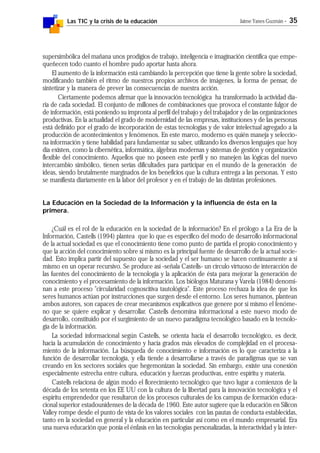 Las TIC y la crisis de la educación Jaime Yanes Guzmán - 35
supersimbólica del mañana unos prodigios de trabajo, inteligencia e imaginación científica que empe-
queñecen todo cuanto el hombre pudo aportar hasta ahora.
El aumento de la información está cambiando la percepción que tiene la gente sobre la sociedad,
modificando también el ritmo de nuestros propios archivos de imágenes, la forma de pensar, de
sintetizar y la manera de prever las consecuencias de nuestra acción.
Ciertamente podemos afirmar que la innovación tecnológica ha transformado la actividad dia-
ria de cada sociedad. El conjunto de millones de combinaciones que provoca el constante fulgor de
de información, está poniendo su impronta al perfil del trabajo y del trabajador y de las organizaciones
productivas. En la actualidad el grado de modernidad de las empresas, instituciones y de las personas
está definido por el grado de incorporación de estas tecnologías y de valor intelectual agregado a la
producción de acontecimientos y fenómenos. En este marco, moderno es quién maneja y seleccio-
na información y tiene habilidad para fundamentar su saber, utilizando los diversos lenguajes que hoy
día existen, como la cibernética, informática, álgebras modernas y sistemas de gestión y organización
flexible del conocimiento. Aquellos que no poseen este perfil y no manejen las lógicas del nuevo
intercambio simbólico, tienen serias dificultades para participar en el mundo de la generación de
ideas, siendo brutalmente marginados de los beneficios que la cultura entrega a las personas. Y esto
se manifiesta diariamente en la labor del profesor y en el trabajo de las distintas profesiones.
La Educación en la Sociedad de la Información y la influencia de ésta en la
primera.
¿Cuál es el rol de la educación en la sociedad de la información? En el prólogo a La Era de la
Información, Castells (1994) plantea que lo que es específico del modo de desarrollo informacional
de la actual sociedad es que el conocimiento tiene como punto de partida el propio conocimiento y
que la acción del conocimiento sobre sí mismo es la principal fuente de desarrollo de la actual socie-
dad. Esto implica partir del supuesto que la sociedad y el ser humano se hacen continuamente a sí
mismo en un operar recursivo. Se produce así -señala Castells- un círculo virtuoso de interacción de
las fuentes del conocimiento de la tecnología y la aplicación de ésta para mejorar la generación de
conocimiento y el procesamiento de la información. Los biólogos Maturana y Varela (1984) denomi-
nan a este proceso "circularidad cognoscitiva tautológica". Este proceso rechaza la idea de que los
seres humanos actúan por instrucciones que surgen desde el entorno. Los seres humanos, plantean
ambos autores, son capaces de crear mecanismos explicativos que genere por sí mismo el fenóme-
no que se quiere explicar y desarrollar. Castells denomina informacional a este nuevo modo de
desarrollo, constituido por el surgimiento de un nuevo paradigma tecnológico basado en la tecnolo-
gía de la información.
La sociedad informacional según Castells, se orienta hacia el desarrollo tecnológico, es decir,
hacia la acumulación de conocimiento y hacia grados más elevados de complejidad en el procesa-
miento de la información. La búsqueda de conocimiento e información es lo que caracteriza a la
función de desarrollar tecnología, y ella tiende a desarrollarse a través de paradigmas que se van
creando en los sectores sociales que hegemonizan la sociedad. Sin embargo, existe una conexión
especialmente estrecha entre cultura, educación y fuerzas productivas, entre espíritu y materia.
Castells relaciona de algún modo el florecimiento tecnológico que tuvo lugar a comienzos de la
década de los setenta en los EE UU con la cultura de la libertad para la innovación tecnológica y el
espíritu emprendedor que resultaron de los procesos culturales de los campus de formación educa-
cional superior estadounidenses de la década de 1960. Este autor sugiere que la educación en Silicon
Valley rompe desde el punto de vista de los valores sociales con las pautas de conducta establecidas,
tanto en la sociedad en general y la educación en particular así como en el mundo empresarial. Era
una nueva educación que ponía el énfasis en las tecnologías personalizadas, la interactividad y la inter-
 