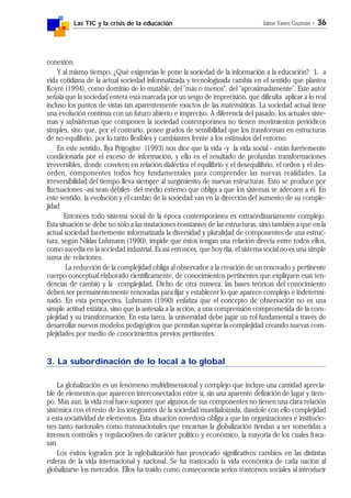 Las TIC y la crisis de la educación Jaime Yanes Guzmán - 36
conexión.
Y al mismo tiempo, ¿Qué exigencias le pone la sociedad de la información a la educación? L a
vida cotidiana de la actual sociedad informatizada y tecnologizada cambia en el sentido que plantea
Koyré (1994), como dominio de lo mutable, del "más o menos", del "aproximadamente". Este autor
señala que la sociedad entera está marcada por un sesgo de imprecisión, que dificulta aplicar a lo real
incluso los puntos de vistas tan aparentemente exactos de las matemáticas. La sociedad actual tiene
una evolución continua con un futuro abierto e impreciso. A diferencia del pasado, los actuales siste-
mas y subsistemas que componen la sociedad contemporánea no tienen movimientos periódicos
simples, sino que, por el contrario, posee grados de sensibilidad que los transforman en estructuras
de no-equilibrio, por lo tanto flexibles y cambiantes frente a los estímulos del entorno.
En este sentido, Ilya Prigogine (1993) nos dice que la vida -y la vida social - están fuertemente
condicionada por el exceso de información, y ello es el resultado de profundas transformaciones
irreversibles, donde conviven en relación dialéctica el equilibrio y el desequilibrio, el orden y el des-
orden, componentes todos hoy fundamentales para comprender las nuevas realidades. La
irreversibilidad del tiempo lleva siempre al surgimiento de nuevas estructuras. Esto se produce por
fluctuaciones -así sean débiles- del medio externo que obliga a que los sistemas se adecuen a él. En
este sentido, la evolución y el cambio de la sociedad van en la dirección del aumento de su comple-
jidad
Entonces todo sistema social de la época contemporánea es extraordinariamente complejo.
Esta situación se debe no sólo a las mutaciones constantes de las estructuras, sino también a que en la
actual sociedad fuertemente informatizada la diversidad y pluralidad de componentes de una estruc-
tura, según Niklas Luhmann (1990), impide que éstos tengan una relación directa entre todos ellos,
como sucedía en la sociedad industrial. Es así entonces, que hoy día, el sistema social no es una simple
suma de relaciones.
La reducción de la complejidad obliga al observador a la creación de un renovado y pertinente
cuerpo conceptual elaborado científicamente, de conocimientos pertinentes que expliquen esas ten-
dencias de cambio y la complejidad. Dicho de otra manera, las bases teóricas del conocimiento
deben ser permanentemente renovadas para fijar y establecer lo que aparece complejo e indetermi-
nado. En esta perspectiva, Luhmann (1990) enfatiza que el concepto de observación no es una
simple actitud estática, sino que la antesala a la acción, a una comprensión comprometida de la com-
plejidad y su transformación. En esta tarea, la universidad debe jugar un rol fundamental a través de
desarrollar nuevos modelos pedagógicos que permitan superar la complejidad creando nuevas com-
plejidades por medio de conocimientos previos pertinentes.
3. La subordinación de lo local a lo global
La globalización es un fenómeno multidimensional y complejo que incluye una cantidad aprecia-
ble de elementos que aparecen interconectados entre sí, sin una aparente definición de lugar y tiem-
po. Más aún, la vida real hace suponer que algunos de sus componentes no tienen una clara relación
sistémica con el resto de los integrantes de la sociedad mundialoizada, dándole con ello complejidad
a esta sociatividad de elementos. Esta situación novedosa obliga a que las organizaciones e institucio-
nes tanto nacionales como transnacionales que encarnan la globalización tiendan a ser sometidas a
intensos controles y regulacio0nes de carácter político y económico, la mayoría de los cuales fraca-
san.
Los éxitos logrados por la nglobalización han provocado significativos cambios en las distintas
esferas de la vida internacional y nacional. Se ha trastocado la vida económica de cada nación al
globalizarse los mercados. Ellos ha traído como consecuencia serios trastornos sociales al introducir
 