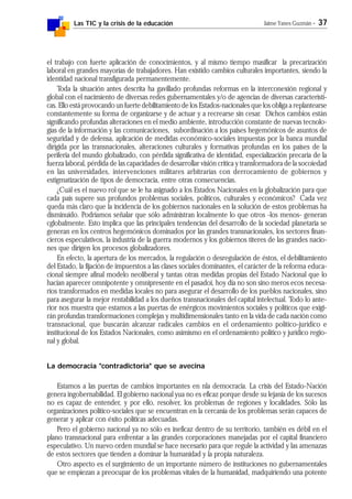 Las TIC y la crisis de la educación Jaime Yanes Guzmán - 37
el trabajo con fuerte aplicación de conocimientos, y al mismo tiempo masificar la precarización
laboral en grandes mayorías de trabajadores. Han existido cambios culturales importantes, siendo la
identidad nacional transfigurada permanentemente.
Toda la situación antes descrita ha gavillado profundas reformas en la interconexión regional y
global con el nacimiento de diversas redes gubernamentales y/o de agencias de diversas característi-
cas. Ello está provocando un fuerte debilitamiento de los Estados-nacionales que los obliga a replantearse
constantemente su forma de organizarse y de actuar y a recrearse sin cesar. Dichos cambios están
significando profundas alteraciones en el medio ambiente, introducción constante de nuevas tecnolo-
gías de la información y las comunicaciones, subordinación a los países hegemónicos de asuntos de
seguridad y de defensa, aplicación de medidas económico-sociales impuestas por la banca mundial
dirigida por las transnacionales, alteraciones culturales y formativas profundas en los países de la
periferia del mundo globalizado, con pérdida significativa de identidad, especialización precaria de la
fuerza laboral, pérdida de las capacidades de desarrollar visión crítica y transformadora de la socoiedad
en las universidades, intervenciones militares arbitrarias con derrocamiento de gobiernos y
estigmatización de tipos de democracia, entre otras consecuencias.
¿Cuál es el nuevo rol que se le ha asignado a los Estados Nacionales en la globalización para que
cada país supere sus profundos problemas sociales, políticos, culturales y económicos? Cada vez
queda más claro que la incidencia de los gobiernos nacionales en la solución de estos problemas ha
disminuido. Podríamos señalar que sólo administran localmente lo que otros -los menos- generan
cglobalmente. Esto implica que las principales tendencias del desarrollo de la sociedad planetaria se
generan en los centros hegemónicos dominados por las grandes transnacionales, los sectores finan-
cieros especulativos, la industria de la guerra modernos y los gobiernos títeres de las grandes nacio-
nes que dirigen los procesos globalizadores.
En efecto, la apertura de los mercados, la regulación o desregulación de éstos, el debilitamiento
del Estado, la fijación de impuerstos a las clases sociales dominantes, el carácter de la reforma educa-
cional siempre afínal modelo neoliberal y tantas otras medidas propias del Estado Nacional que lo
hacían aparecer omnipotente y omnipresente en el pasadoi, hoy día no son sino meros ecos necesa-
rios transformados en medidas locales no para asegurar el desarrollo de los pueblos nacionales, sino
para asegurar la mejor rentabilidad a los dueños transnacionales del capital intelectual. Todo lo ante-
rior nos muestra que estamos a las puertas de enérgicos movimientos sociales y políticos que exigi-
rán profundas transformaciones complejas y multidimensionales tanto en la vida de cada nación como
transnacional, que buscarán alcanzar radicales cambios en el ordenamiento político-jurídico e
institucional de los Estados Nacionales, como asimismo en el ordenamiento político y jurídico regio-
nal y global.
La democracia "contradictoria" que se avecina
Estamos a las puertas de cambios importantes en nla democracia. La crisis del Estado-Nación
genera ingobernabilidad. El gobierno nacional yua no es eficaz porque desde su lejanía de los sucesos
no es capaz de entender, y por ello, resolver, los problemas de regiones y localidades. Sólo las
organizaciones político-sociales que se encuentran en la cercanía de los problemas serán capaces de
generar y aplicar con éxito políticas adecuadas.
Pero el gobierno nacional ya no sólo es ineficaz dentro de su territorio, también es débil en el
plano transnacional para enfrentar a las grandes corporaciones manejadas por el capital financiero
especulativo. Un nuevo orden mundial se hace necesario para que regule la actividad y las amenazas
de estos sectores que tienden a dominar la humanidad y la propia naturaleza.
Otro aspecto es el surgimiento de un importante número de instituciones no gubernamentales
que se empiezan a preocupar de los problemas vitales de la humanidad, madquiriendo una potente
 