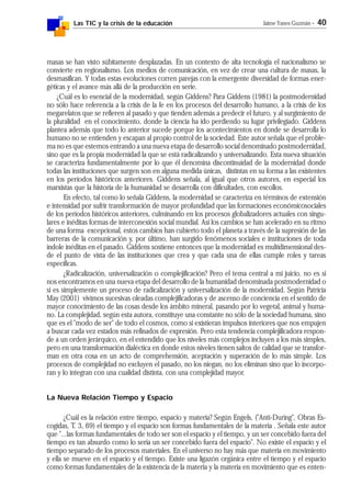 Las TIC y la crisis de la educación Jaime Yanes Guzmán - 40
masas se han visto súbitamente desplazadas. En un contexto de alta tecnología el nacionalismo se
convierte en regionalismo. Los medios de comunicación, en vez de crear una cultura de masas, la
desmasifican. Y todas estas evoluciones corren parejas con la emergente diversidad de formas ener-
géticas y el avance más allá de la producción en serie.
¿Cuál es lo esencial de la modernidad, según Giddens? Para Giddens (1981) la postmodernidad
no sólo hace referencia a la crisis de la fe en los procesos del desarrollo humano, a la crisis de los
megarelatos que se refieren al pasado y que tienden además a predecir el futuro, y al surgimiento de
la pluralidad en el conocimiento, donde la ciencia ha ido perdiendo su lugar privilegiado. Giddens
plantea además que todo lo anterior sucede porque los acontecimientos en donde se desarrolla lo
humano no se entienden y escapan al propio control de la sociedad. Este autor señala que el proble-
ma no es que estemos entrando a una nueva etapa de desarrollo social denominado postmodernidad,
sino que es la propia modernidad la que se está radicalizando y universalizando. Esta nueva situación
se caracteriza fundamentalmente por lo que él denomina discontinuidad de la modernidad donde
todas las instituciones que surgen son en alguna medida únicas, distintas en su forma a las existentes
en los períodos históricos anteriores. Giddens señala, al igual que otros autores, en especial los
marxistas que la historia de la humanidad se desarrolla con dificultades, con escollos.
En efecto, tal como lo señala Giddens, la modernidad se caracteriza en términos de extensión
e intensidad por sufrir transformación de mayor profundidad que las formaciones económicosociales
de los períodos históricos anteriores, culminando en los procesos globalizadores actuales con singu-
lares e inéditas formas de interconexión social mundial. Así los cambios se han acelerado en su ritmo
de una forma excepcional, estos cambios han cubierto todo el planeta a través de la supresión de las
barreras de la comunicación y, por último, han surgido fenómenos sociales e instituciones de toda
índole inéditas en el pasado. Giddens sostiene entonces que la modernidad es multidimensional des-
de el punto de vista de las instituciones que crea y que cada una de ellas cumple roles y tareas
específicas.
¿Radicalización, universalización o complejificación? Pero el tema central a mi juicio, no es si
nos encontramos en una nueva etapa del desarrollo de la humanidad denominada postmodernidad o
si es simplemente un proceso de radicalización y universalización de la modernidad. Según Patricia
May (2001) vivimos sucesivas oleadas complejificadoras y de ascenso de conciencia en el sentido de
mayor conocimiento de las cosas desde los ámbito mineral, pasando por lo vegetal, animal y huma-
no. La complejidad, según esta autora, constituye una constante no sólo de la sociedad humana, sino
que es el "modo de ser" de todo el cosmos, como si existieran impulsos interiores que nos empujen
a buscar cada vez estados más refinados de expresión. Pero esta tendencia complejificadora respon-
de a un orden jerárquico, en el entendido que los niveles más complejos incluyen a los más simples,
pero en una transformación dialéctica en donde estos niveles tienen saltos de calidad que se transfor-
man en otra cosa en un acto de comprehensión, aceptación y superación de lo más simple. Los
procesos de complejidad no excluyen el pasado, no los niegan, no los eliminan sino que lo incorpo-
ran y lo integran con una cualidad distinta, con una complejidad mayor.
La Nueva Relación Tiempo y Espacio
¿Cuál es la relación entre tiempo, espacio y materia? Según Engels, ("Anti-During", Obras Es-
cogidas, T. 3, 69) el tiempo y el espacio son formas fundamentales de la materia . Señala este autor
que "...las formas fundamentales de todo ser son el espacio y el tiempo, y un ser concebido fuera del
tiempo es tan absurdo como lo sería un ser concebido fuera del espacio". No existe el espacio y el
tiempo separado de los procesos materiales. En el universo no hay más que materia en movimiento
y ella se mueve en el espacio y el tiempo. Existe una ligazón orgánica entre el tiempo y el espacio
como formas fundamentales de la existencia de la materia y la materia en movimiento que es enten-
 