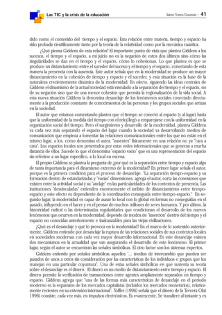 Las TIC y la crisis de la educación Jaime Yanes Guzmán - 41
dido como el contenido del tiempo y el espacio. Esta relación entre materia, tiempo y espacio ha
sido probada científicamente tanto por la teoría de la relatividad como por la mecánica cuántica.
¿Qué piensa Giddens de esta relación? El importante punto de vista que plantea Giddens a los
sucesos, el tiempo y el espacio, a mi juicio no es la negación de estos dos últimos sino cómo las
singularidades se dan en el tiempo y el espacio, cómo lo cohesionan. Lo que plantea es que se
produce un distanciamiento entre el suceder del suceso y el tiempo y el espacio, conectando de esta
manera la presencia con la ausencia. Este autor señala que en la modernidad se produce un mayor
distanciamiento en la cohesión de tiempo y espacio y el suceder, y esta situación es la base de la
naturaleza crecientemente dinámica de la modernidad. En efecto, siguiendo las ideas centrales de
Giddens el dinamismo de la actual sociedad está vinculado a la separación del tiempo y el espacio, no
de su negación sino que de una menor cohesión que permita la regionalización de la vida social. A
esta nueva situación Giddens la denomina desanclaje de los fenómenos sociales conectado directa-
mente a la producción constante de conocimientos de las personas y los grupos sociales que actúan
en la sociedad.
El autor que estamos comentando plantea que el tiempo se conectó al espacio (y al lugar) hasta
que la uniformidad de la medida del tiempo con el reloj llegó a emparejarse con la uniformidad en la
organización social del tiempo. Pero el surgimiento y desarrollo de la modernidad, plantea Giddens
va cada vez más separando el espacio del lugar cuando la sociedad va desarrollando medios de
comunicación que empieza a fomentar las relaciones comunicacionales entre los que no están en el
mismo lugar, a los, como denomina el autor, "ausentes" físicamente en una relación no ya "cara a
cara". Los espacios locales son penetrados por estas redes informacionales que se generan a mucha
distancia de ellos. Sucede lo que el denomina "espacio vacío" que es una representación del espacio
sin referirse a un lugar específico, a lo local en escena.
El propio Giddens se plantea la pregunta de ¿por qué es la separación entre tiempo y espacio algo
de tanta importancia para el dinamismo extremo de la modernidad? En primer lugar señala el autor,
porque es la primera condición para el proceso de desanclaje. "La separación tiempo-espacio y su
formación dentro de estandarizadas y "vacías" dimensiones, agrega el autor, corta las conexiones que
existen entre la actividad social y su "anclaje" en las particularidades de los contextos de presencia. Las
instituciones "desvinculadas" extienden enormemente el ámbito de distanciamiento entre tiempo-
espacio y este efecto es dependiente de la coordinación conseguida entre tiempo-espacio." En se-
gundo lugar, la modernidad es capaz de aunar lo local con lo global en formas no conseguidas en el
pasado, influyendo en el hacer y en el pensar de muchos millones de seres humanos. Y por último, la
historicidad radical o las determinadas regularidades que condicionan el desarrollo de los nuevos
fenómenos que ocurren en la modernidad, depende de modos de "inserción" dentro del tiempo y el
espacio no conocidas anteriormente e inalcanzables para las viejas civilizaciones.
¿Qué es el desanclaje y qué lo provoca en la modernidad? En el marco de lo sostenido anterior-
mente, Giddens entiende por desanclaje la ruptura de las relaciones sociales de sus contextos locales
en sociedades modernas con cada vez mayor desarrollo informacional. En este desanclaje existen
dos mecanismos en la actualidad que van asegurando el desarrollo de este fenómeno. El primer
lugar, según el autor se encuentran las señales simbólicas. El otro factor son los sistemas expertos.
Giddens entiende por señales simbólicas aquellos "... medios de intercambio que pueden ser
pasados de unos a otros sin consideración por las características de los individuos o grupos que los
manejan en una particular coyuntura". Una de estas señales simbólicas en que sustenta su teoría
sobre el desanclaje es el dinero. El dinero es un medio de distanciamiento entre tiempo y espacio. El
dinero permite la verificación de transacciones entre agentes ampliamente separados en tiempo y
espacio. Giddens agrega que "una de las formas más características de desanclaje en el período
moderno es la expansión de los mercados capitalistas (incluidos los mercados monetarios), relativa-
mente recientes en su extensión internacional". Toffler (1996) señala que el dinero de la Tercera Ola)
1996) consiste, cada vez más, en impulsos electrónicos. Es evanescente. Se transfiere al instante y es
 