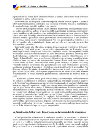 Las TIC y la crisis de la educación Jaime Yanes Guzmán - 42
supervisado en una pantalla de un terminal informático. Es casi sólo un fenómeno visual, destellando
y zumbando de parte a parte del planeta.
El otro factor de desanclaje son los sistemas expertos. Al decir sistemas expertos Giddens se
refiere a sistemas de procesos tecnológicos o de experiencia profesional capaces de organizar gran-
des áreas del entorno material y social en el que vivimos..
Tanto los sistemas expertos como las señales simbólicas transforman y desestructuran las relacio-
nes sociales y su entorno. Ambos a la vez, según Giddens, profundizan la separación entre tiempo y
espacio paralelamente a las condiciones para la distanciación tiempo-espacio que promueven. Todos
los mecanismos de desanclaje, así sean señales simbólicas o sistemas expertos, descansan sobre la
noción de fiabilidad* que consiste en que quién utilice los símbolos monetarios, lo hace asumiendo
que los otros, a los que nunca ve respetarán su valor. Pero en lo que se deposita la confianza, es en el
dinero como tal no sólo, ni principalmente, sino en particular en las personas con las que se verifican
las transacciones particulares.
Pero también existe otra influencia de la relación tiempo/espacio en el surgimiento de los suce-
sos. Hawking (1996) señala que en el marco de determinadas circunstancias de espacio y tiempo
puede surgir un suceso o singularidad. Este suceso o singularidad presenta diversos posibles caminos
de desarrollo. Estos acontecimientos tienen una fuerte intensidad de gravedad o atracción y desde
donde nada escapa a su influencia. El surgimiento y desarrollo de un suceso está condicionado por el
Principio de Incertidumbre: nunca se puede estar totalmente seguro acerca de la posición y la velo-
cidad de un suceso o problema y los posibles caminos de desarrollo que puede tomar el suceso son
inciertos, difíciles de definir. La incertidumbre implica que los sucesos ya no poseen posiciones y
velocidades definitivas por separado, sino que cada suceso vive en un estado cuántico, que es una
combinación simultánea de posición y velocidad con una cierta distribución de probabilidad. Pero
dentro de los límites del principio de incertidumbre, si conocemos su estado en un momento cual-
quiera a través de adecuadas formas de pensar y oportunamente por medio de adecuadas relaciones
comunicacionales, es posible determinar aproximadamente las tendencias del desarrollo de los su-
cesos
Por lo tanto podemos afirmar que la relación tiempo y espacio influyen simultáneamente de
dos formas en el surgimientos de los sucesos o singularidades. En primer lugar, suceden en un proce-
so de "desenclaje" que obliga a aumentar las relaciones comunicacionales de toda la sociedad planetaria
para no ser sorprendidos por estos complejos sucesos que aparecen inesperadamente en cualquier
lugar del globo. Pero al mismo tiempo, la relación adquiere la forma de incremento sustancial de la
curvatura tiempo y espacio, comprimiendo diversos elementos (el acelerado cambio tecnológico,
por ejemplo) en un sólo lugar, incrementando con ellos sus elementos, dando nacimiento a un clivaje
operacional que genera también complejos sucesos que de no ser comprendidos inmediatamente,
su expansión hará crecer el desorden y la complejidad de la totalidad de la sociedad provocando
serios colapsos a infinidades de sistemas al no poder mantener sus equilibrios con el entorno. Todo lo
anterior obligar a generar nuevas formas de pensar y efectivos sistemas de comunicación para com-
prender la complejidad de esto sucesos y contingencias y resolverlos adecuada y pertinentemente en
función de los intereses de la propia empresa u organización.
La Aproximación Reflexiva del Conocimiento en la Sociedad de la Información
Como ya señalamos anteriormente, la modernidad se define a si misma como el reino de la
razón y en estrecha asociación con los procesos de racionalización del mundo. Esto implica supo-
ner como ya se resaltó que no hay fuerzas misteriosas incalculables que entren a jugar, sino que uno
puede, en principio, dominar todas las cosas por medio del cálculo. Lo que caracteriza la moderni-
dad por sobre todo es la racionalización que penetra la organizaciones humanas constituyendo las
 
