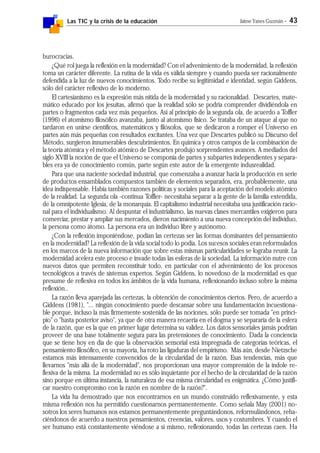 Las TIC y la crisis de la educación Jaime Yanes Guzmán - 43
burocracias.
¿Qué rol juega la reflexión en la modernidad? Con el advenimiento de la modernidad, la reflexión
toma un carácter diferente. La rutina de la vida es válida siempre y cuando pueda ser racionalmente
defendida a la luz de nuevos conocimientos. Todo recibe su legitimidad e identidad, según Giddens,
sólo del carácter reflexivo de lo moderno.
El cartesianismo es la expresión más nítida de la modernidad y su racionalidad. Descartes, mate-
mático educado por los jesuitas, afirmó que la realidad sólo se podría comprender dividiéndola en
partes o fragmentos cada vez más pequeños. Así al principio de la segunda ola, de acuerdo a Toffler
(1996) el atomismo filosófico avanzaba, junto al atomismo físico. Se trataba de un ataque al que no
tardaron en unirse científicos, matemáticos y filósofos, que se dedicaron a romper el Universo en
partes aún más pequeñas con resultados excitantes. Una vez que Descartes publicó su Discurso del
Método, surgieron innumerables descubrimientos. En química y otros campos de la combinación de
la teoría atómica y el método atómico de Descartes produjo sorprendentes avances. A mediados del
siglo XVIII la noción de que el Universo se componía de partes y subpartes independientes y separa-
bles era ya de conocimiento común, parte según este autor de la emergente indusrealidad.
Para que una naciente sociedad industrial, que comenzaba a avanzar hacia la producción en serie
de productos ensamblados compuestos también de elementos separados, era, probablemente, una
idea indispensable. Había también razones políticas y sociales para la aceptación del modelo atómico
de la realidad. La segunda ola -continua Toffler- necesitaba separar a la gente de la familia extendida,
de la omnipotente Iglesia, de la monarquía. El capitalismo industrial necesitaba una justificación racio-
nal para el individualismo. Al despuntar el industrialismo, las nuevas clases mercantiles exigieron para
comerciar, prestar y ampliar sus mercados, dieron nacimiento a una nueva concepción del individuo,
la persona como átomo. La persona era un individuo libre y autónomo.
¿Con la reflexión imponiéndose, podían las certezas ser las formas dominantes del pensamiento
en la modernidad? La reflexión de la vida social todo lo podía. Los sucesos sociales eran reformulados
en los marcos de la nueva información que sobre estas mismas particularidades se lograba reunir. La
modernidad acelera este proceso e invade todas las esferas de la sociedad. La información nutre con
nuevos datos que permiten reconstituir todo, en particular con el advenimiento de los procesos
tecnológicos a través de sistemas expertos. Según Giddens, lo novedoso de la modernidad es que
presume de reflexiva en todos los ámbitos de la vida humana, reflexionando incluso sobre la misma
reflexión..
La razón lleva aparejada las certezas, la obtención de conocimientos ciertos. Pero, de acuerdo a
Giddens (1981), "... ningún conocimiento puede descansar sobre una fundamentación incuestiona-
ble porque, incluso la más firmemente sostenida de las nociones, sólo puede ser tomada "en princi-
pio" o "hasta posterior aviso", ya que de otra manera recaería en el dogma y se separaría de la esfera
de la razón, que es la que en primer lugar determina su validez. Los datos sensoriales jamás podrían
proveer de una base totalmente segura para las pretensiones de conocimiento. Dada la conciencia
que se tiene hoy en día de que la observación sensorial está impregnada de categorías teóricas, el
pensamiento filosófico, en su mayoría, ha roto las ligaduras del empirismo. Más aún, desde Nietzsche
estamos más intensamente convencidos de la circularidad de la razón. Esas tendencias, más que
llevarnos "más allá de la modernidad", nos proporcionan una mayor comprensión de la índole re-
flexiva de la misma. La modernidad no es sólo inquietante por el hecho de la circularidad de la razón
sino porque en última instancia, la naturaleza de esa misma circularidad es enigmática. ¿Cómo justifi-
car nuestro compromiso con la razón en nombre de la razón?".
La vida ha demostrado que nos encontrarnos en un mundo construido reflexivamente, y esta
misma reflexión nos ha permitido cuestionarnos permanentemente. Como señala May (2001) no-
sotros los seres humanos nos estamos permanentemente preguntándonos, reformulándonos, reha-
ciéndonos de acuerdo a nuestros pensamientos, creencias, valores, usos y costumbres. Y cuando el
ser humano está constantemente viéndose a sí mismo, reflexionando, todas las certezas caen. Ha
 