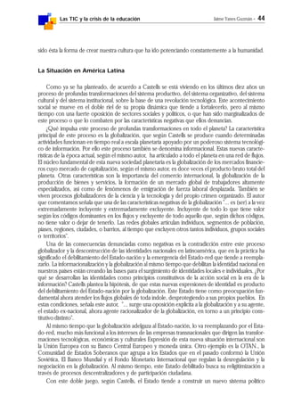 Las TIC y la crisis de la educación Jaime Yanes Guzmán - 44
sido ésta la forma de crear nuestra cultura que ha ido potenciando constantemente a la humanidad.
La Situación en América Latina
Como ya se ha planteado, de acuerdo a Castells se está viviendo en los últimos diez años un
proceso de profundas transformaciones del sistema productivo, del sistema organizativo, del sistema
cultural y del sistema institucional, sobre la base de una revolución tecnológica. Este acontecimiento
social se mueve en el doble riel de su propia dinámica que tiende a fortalecerlo, pero al mismo
tiempo con una fuerte oposición de sectores sociales y políticos, o que han sido marginalizados de
este proceso o que lo combaten por las características negativas que ellos denuncian.
¿Qué impulsa este proceso de profundas transformaciones en todo el planeta? La característica
principal de este proceso es la globalización, que según Castells se produce cuando determinadas
actividades funcionan en tiempo real a escala planetaria apoyado por un poderoso sistema tecnológi-
co de información. Por ello este proceso también se denomina informacional. Estas nuevas caracte-
rísticas de la época actual, según el mismo autor, ha articulado a todo el planeta en una red de flujos.
El núcleo fundamental de esta nueva sociedad planetaria es la globalización de los mercados financie-
ros cuyo mercado de capitalización, según el mismo autor, es doce veces el producto bruto total del
planeta. Otras características son la importancia del comercio internacional, la globalización de la
producción de bienes y servicios, la formación de un mercado global de trabajadores altamente
especializados, así como de fenómenos de emigración de fuerza laboral desplazada. También se
viven procesos globalizadores de la ciencia y la tecnología y del propio crimen organizado. El autor
que comentamos señala que una de las características negativas de la globalización "... es (ser) a la vez
extremadamente incluyente y extremadamente excluyente. Incluyente de todo lo que tiene valor
según los códigos dominantes en los flujos y excluyente de todo aquello que, según dichos códigos,
no tiene valor o dejar de tenerlo. Las redes globales articulan individuos, segmentos de población,
piases, regiones, ciudades, o barrios, al tiempo que excluyen otros tantos individuos, grupos sociales
o territorios".
Una de las consecuencias denunciadas como negativas es la contradicción entre este proceso
globalizador y la descontrucción de las identidades nacionales en latinoamérica, que en la práctica ha
significado el debilitamiento del Estado-nación y la emergencia del Estado-red que tiende a reempla-
zarlo. La informacionalización y la globalización al mismo tiempo que debilitan la identidad nacional en
nuestros países están creando las bases para el surgimiento de identidades locales e individuales. ¿Por
qué se desarrollan las identidades como principios constitutivos de la acción social en la era de la
información? Castells plantea la hipótesis, de que estas nuevas expresiones de identidad es producto
del debilitamiento del Estado-nación por la globalización. Este Estado tiene como preocupación fun-
damental ahora atender los flujos globales de toda índole, desprotegiendo a sus propios pueblos. En
estas condiciones, señala este autor, "... surge una oposición explícita a la globalización y a su agente,
el estado ex-nacional, ahora agente racionalizador de la globalización, en torno a un principio cons-
titutivo distinto".
Al mismo tiempo que la globalización adelgaza al Estado-nación, lo va reemplazando por el Esta-
do-red, mucho más funcional a los intereses de las empresas transnacionales que dirigen las transfor-
maciones tecnológicas, económicas y culturales Expresión de esta nueva situación internacional son
la Unión Europea con su Banco Central Europeo y moneda única. Otro ejemplo es la OTAN., la
Comunidad de Estados Soberanos que agrupa a los Estados que en el pasado conformó la Unión
Soviética, El Banco Mundial y el Fondo Monetario Internacional que regulan la desregulación y la
negociación en la globalización. Al mismo tiempo, este Estado debilitado busca su religitimización a
través de procesos descentralizadores y de participación ciudadana.
Con este doble juego, según Castells, el Estado tiende a construir un nuevo sistema político
 