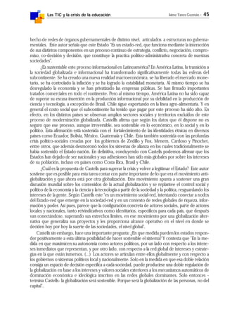 Las TIC y la crisis de la educación Jaime Yanes Guzmán - 45
hecho de redes de órganos gubernamentales de distinto nivel, articulados a estructuras no guberna-
mentales. Este autor señala que este Estado "Es un estado-red, que funciona mediante la interacción
de sus distintos componentes en un proceso continuo de estrategia, conflicto, negociación, compro-
miso, co-decisión y decisión, que constituye la practica político-administrativa concreta de nuestras
sociedades".
¿Es sustentable este proceso informacional en Latinoamérica? En América Latina, la transición a
la sociedad globalizada e informacional ha transformado significativamente todas las esferas del
subcontinente. Se ha creado una nueva realidad macroeconómica, se ha liberado el mercado mone-
tario, se ha controlado la inflación y se ha logrado la estabilidad monetaria. Al mismo tiempo se ha
desregulado la economía y se han privatizado las empresas públicas. Se han firmado importantes
tratados comerciales en todo el continente. Pero al mismo tiempo, América Latina no ha sido capaz
de superar su escasa inserción en la producción informacional por su debilidad en la producción de
ciencia y tecnología, a excepción de Brasil. Chile sigue exportando en la línea agro-alimentaria. Y en
general el costo social que el subcontinente ha tenido que pagar por este proceso ha sido alto. En
efecto, en los distintos países se observan amplios sectores sociales y territorios excluídos de este
proceso de modernización globalizada. Castellls afirma que según los datos que él dispone no es
seguro que ese proceso, aunque irreversible, sea sostenible en lo económico, en lo social y en lo
político. Esta afirmación está sostenida con el fortalecimiento de las identidades étnicas en diversos
países como Ecuador, Bolivia, México, Guatemala y Chile. Esta también sostenida con las profundas
crisis político-sociales creadas por los gobiernos de Zedillo y Fox, Menem, Cardoso y Pinochet,
entre otros, que además desmoronó todos los sistemas de alianza en los cuales tradicionalmente se
había sostenido el Estado-nación. En definitiva, concluyendo con Castells podemos afirmar que los
Estados han dejado de ser nacionales y sus adhesiones han sido más globales por sobre los intereses
de su población, incluso en países como Costa Rica, Brasil y Chile.
¿Cuál es la propuesta de Castells para superar la crisis y volver a legitimar el Estado? Este autor
sostiene que es posible para esta tarea contar con parte importante de lo que era el movimiento anti-
globalización y que ahora está por otra globalización. Este movimiento apunta a sostener una gran
discusión mundial sobre los contenidos de la actual globalización y se replantee el control social y
político de la economía y la ciencia y la tecnología a partir de la sociedad y la política, resguardando los
intereses de la gente. Según Castells este "es un movimiento social-red, intentando conectar a nodos
del Estado-red que emerge en la sociedad-red y en un contexto de redes globales de riqueza, infor-
mación y poder. Así pues, parece que la configuración concreta de actores sociales, parte de actores
locales y nacionales, tanto reivindicativos como identitarios, específicos para cada país, que después
van conectándose, superando sus estrechos limites, en ese movimiento por una globalización alter-
nativa que generaliza sus proyectos y les proporciona alcance operativo en el nivel en donde se
deciden hoy por hoy la suerte de las sociedades, el nivel global".
Castells sin embargo, hace una importante pregunta: ¿En que medida pueden los estados respon-
der positivamente a esta última posibilidad de hacer sostenible el sistema? Y contesta que "En la me-
dida en que maximicen su autonomía como actores políticos, por un lado con respecto a los intere-
ses inmediatos que representan, y por otro lado, con respecto a la red global de intereses y estrate-
gias en la que están inmersos. (...) Los actores se articulan entre ellos globalmente y con respecto a
los gobiernos o sistemas políticos local y nacionalmente. Solo en la medida en que esa doble relación
consiga un espacio de decisión especifica a cada sociedad, puede producirse una doble regulación de
la globalización en base a los intereses y valores sociales exteriores a los mecanismos automáticos de
dominación económica e ideológica inscritos en las redes globales dominantes. Solo entonces -
termina Castells- la globalización será sostenible. Porque será la globalización de las personas, no del
capital".
 