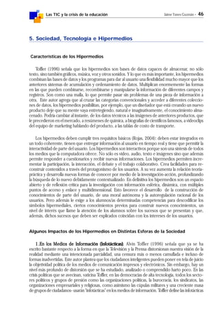 Las TIC y la crisis de la educación Jaime Yanes Guzmán - 46
5. Sociedad, Tecnología e Hipermedios
Características de los Hipermedios
Toffler (1996) señala que los hipermedios son bases de datos capaces de almacenar, no sólo
texto, sino también gráficos, música, voz y otros sonidos. Y lo que es más importante, los hipermedios
combinan las bases de datos y los programas para dar al usuario una flexibilidad mucho mayor que los
anteriores sistemas de acumulación y ordenamiento de datos. Multiplican enormemente las formas
en las que pueden combinarse, recombinarse y manipularse la información de diferentes campos y
registros. Son como una malla, lo que permite pasar sin problemas de una pieza de información a
otra, Este autor agrega que al cruzar las categorías convencionales y acceder a diferentes coleccio-
nes de datos, los hipermedios posibilitan, por ejemplo, que un diseñador que está creando un nuevo
producto deje que su mente vaya entretegiendo, natural e imaginativamente, el conocimiento alma-
cenado. Podría cambiar al instante, de los datos técnicos a las imágenes de anteriores productos, que
le precedieron en el mercado, a resúmenes de química, a biografías de científicos famosos, a videoclips
del equipo de marketing hablando del producto, a las tablas de costo de transporte.
Los hipermedios deben cumplir tres requisitos básicos (Rojas, 2004): deben estar integrados en
un todo coherente, tienen que entregar información al usuario en tiempo real y tiene que permitir la
interactividad de parte del usuario. Los hipermedios son interactivos porque son una síntesis de todos
los medios que la computadora ofrece. No sólo es video, audio, texto e imágenes sino que además
permite responder a cuestionarios y recibir nuevas informaciones. Los hipermedios permiten incre-
mentar la participación, la interacción, el debate y el trabajo colaborativo. Crea facilidades para re-
construir contenidos a través del protagonismo de los usuarios. A su vez aumenta la relación teoría-
práctica y desarrolla nuevas formas de conocer por medio de la investigación-acción, profundizando
la búsqueda de lo nuevo debidamente contextualizado. En definitiva los hipermedios son un espacio
abierto y de reflexión crítica para la investigación con información esférica, dinámica, con múltiples
puntos de acceso y enlace y multidimensional. Esto favorece el desarrollo de la construcción de
conocimientos de parte del usuario, de una moral autónoma y la autoregulación racional de los
usuarios. Pero además le exige a los alumnos/as determinadas competencias para descodificar los
símbolos hipermediales, ciertos conocimientos previos para construir nuevos conocimientos, un
nivel de interés que llame la atención de los alumnos sobre los sucesos que se presentan y que,
además, dichos sucesos que deben ser explicados coincidan con los intereses de los usuarios.
Algunos Impactos de los Hipermedios en Distintas Esferas de la Sociedad
1.1.1.1.1.En los Medios de Información (Infotácticas)En los Medios de Información (Infotácticas)En los Medios de Información (Infotácticas)En los Medios de Información (Infotácticas)En los Medios de Información (Infotácticas), Alvin Toffler (1996) señala que ya se ha
escrito bastante respecto a la forma en que la Televisión y la Prensa distorsionan nuestra visión de la
realidad mediante una intencionada parcialidad, una censura más o menos camuflada e incluso de
formas inadvertidas. Este autor plantea que los ciudadanos inteligentes pueden poner en tela de juicio
la objetividad política de los medios de comunicación impresos y electrónicos. Sin embargo, hay un
nivel más profundo de distorsión que se ha estudiado, analizado o comprendido harto poco. En las
crisis políticas que se avecinan, vaticina Toffler, en las democracias de alta tecnología, todos los secto-
res políticos y grupos de presión como las organizaciones políticas, la burocracia, los sindicatos, las
organizaciones empresariales y religiosas, como asimismo las cúpulas militares y una creciente masa
de grupos de ciudadanos- usarán "infotácticas" en los medios de información. Toffler define las infotácticas
 