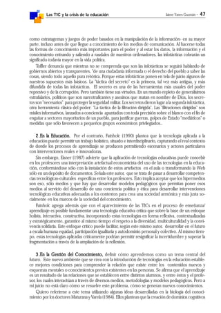 Las TIC y la crisis de la educación Jaime Yanes Guzmán - 47
como estratagemas y juegos de poder basados en la manipulación de la información- en su mayor
parte, incluso antes de que llegue a conocimiento de los medios de comunicación. Al hacerse todas
las formas de conocimiento más importantes para el poder y al estar los datos, la información y el
conocimiento entrando y saliendo a raudales de nuestros ordenadores, las infotácticas cobrarán un
significado todavía mayor en la vida política.
Toffler denuncia que mientras no se comprenda que son las infotácticas se seguirá hablando de
gobiernos abiertos y transparentes, "de una ciudadanía informada o el derecho del pueblo a saber las
cosas, siendo todo aquello pura retórica. Porque estas infotácticas ponen en tela de juicio algunos de
nuestros supuestos más básicos. La "táctica del secreto" es la primera, tal vez más antigua, y más
difundida de todas las infotácticas. El secreto es una de las herramientas más usuales del poder
represivo y de la corrupción. Pero también tiene sus virtudes. En un mundo repleto de generalísimos
estrafalarios, políticos que son narcotraficantes y asesinos que matan en nombre de Dios, los secre-
tos son "necesarios" para proteger la seguridad militar. Los secretos dieron lugar a la segunda infotáctica,
otra herramienta clásica del poder: "La táctica de la filtración dirigida". Las "filtraciones dirigidas" son
misiles informativos, lanzados a conciencia apuntados con toda precisión sobre el blanco con el fin de
engañar a sectores mayoritarios de un pueblo, para justificar guerras, golpes de Estado "mediáticos" o
medidas que sólo favorecen a pequeños grupos económicos privilegiados..
2.2.2.2.2.En la Educación.En la Educación.En la Educación.En la Educación.En la Educación. Por el contrario, Fainholc (1990) plantea que la tecnología aplicada a la
educación puede permitir un trabajo holístico, situado e interdisciplinario, capturando el real contexto
de donde los procesos de aprendizaje se producen permitiendo escenarios y actores particulares
con intervenciones reales e innovadoras.
Sin embargo, Eisner (1987) advierte que la aplicación de tecnologías educativas puede concebir
en los profesores una interpretación artefactual economicista del uso de las tecnologías en la educa-
ción, conformándose sólo con la instalación de estos artefactos en el aula o transformando la Web
sólo en un depósito de documentos. Señala este autor, que se trata de pasar a desarrollar competen-
cias tecnológicas-culturales específicas entre los profesores. Esto implica aceptar que los hipermedios
son eso, sólo medios y que hay que desarrollar modelos pedagógicos que permitan poner esos
medios al servicio del desarrollo de una conciencia política y ética para desarrollar intervenciones
tecnológicas educativas adecuadas a los contextos para crea una sociedad armónica y más justa so-
cialmente en los marcos de la sociedad del conocimiento.
Fainholc agrega además que con el aparecimiento de las TICs en el proceso de enseñanza/
aprendizaje es posible fundamentar una tecnología educativa crítica que sobre la base de un enfoque
holista, interactiva, constructiva, incorporando estas tecnologías en forma reflexiva, contextualizadas
y estratégicamente, garantice al mismo tiempo el respeto a la diversidad, multiculturalidad y la convi-
vencia solidaria. Este enfoque crítico puede facilitar, según este mismo autor, desarrollar en el futuro
a escala humana equidad, participación igualitaria y autodominio personal y colectivo. Al mismo tiem-
po, estas tecnologías aplicadas críticamente podrían permitir resignificar la incertidumbre y superar la
fragmentación a través de la ampliación de la reflexión.
3.3.3.3.3.En la Gestión del Conocimiento,En la Gestión del Conocimiento,En la Gestión del Conocimiento,En la Gestión del Conocimiento,En la Gestión del Conocimiento, definir cómo aprendemos como un tema central del
futuro. Este nuevo ambiente que se crea con la introducción de tecnologías en la educación estable-
ce mejores condiciones para comprender la relación que existe entre los contenidos nuevos y
esquemas mentales o conocimientos previos existentes en las personas. Se afirma que el aprendizaje
es un resultado de las relaciones que se establecen entre distintos alumnos, y entre éstos y el profe-
sor, los cuales interactúan a través de diversos medios, metodologías y modelos pedagógicos. Pero a
mi juicio no está claro cómo se resuelve este problema, cómo se generan nuevos conocimientos.
Quiero referirme a este tema utilizando algunas ideas desarrolladas en la biología del conoci-
miento por los doctores Maturana y Varela (1984). Ellos plantean que la creación de dominios cognitivos
 