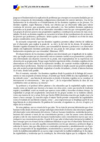 Las TIC y la crisis de la educación Jaime Yanes Guzmán - 48
juega un rol fundamental en la explicación de problemas que emergen en escenarios fundados por un
entorno compuesto de determinadas configuraciones relacionales de carácter sistémico. Uno de los
fundamentos de la educación es el fortalecimiento de los dominios cognitivos en los jóvenes. Un
dominio cognitivo, según Maturana y Varela, son criterios que un observador utiliza para valorar
conductas de terceros, para aceptarlas como adecuada o no. Son también dominios explicativos
generados en la praxis del vivir de un observador entendidos como los que corresponden para él.
Los grupos de jóvenes poseen esas propiedades cognitivas y constituyen las acciones de esas comu-
nidades. Es decir, un dominio cognitivo se encuentra en la base de las coordinaciones de acciones de
los jóvenes que profesoras y profesores deben ayudar a constituir y fortalecer en el vivir de estos
grupos considerados como observadores.
Es necesario comprender que los dominios cognitivos permiten utilizar criterios de validación
por el observador para explicar la praxis de su vivir y la del vivir de los demás. Al constituir un
dominio cognitivo dominios de acciones, una comunidad de alumnos y profesores o un observador
aislado está legitimando dominios particulares de una praxis de vivir porque están explicadas con
fundamentos aceptados por esa comunidad. (Maturana, 1997)
El robustecimiento de los dominios cognitivos está determinado por el significado de la explica-
ción, que implica aceptar que un observador está en constante cambio en su pensamiento y práctica,
está reformulando una situación concreta de su praxis, está reapropiándose de su experiencia con
elementos de su propia praxis. Porque según Varela la experiencia vivida o dominios cognitivos de los
observadores es la base misma de la exploración científica, de construir modelos explicativos que
permiten hacer predicciones. Enseñar con estos contenidos no implica asumir una posición solipsista
que sólo acepta la propia interioridad, negándose el medio circundante y donde el sistema funciona
en el vacío, siendo todo posible.
Por el contrario, entender los dominios cognitivos desde la posición de la biología del conoci-
miento se está aceptando al mismo tiempo, el sentido que Varela (2000) da a las regularidades, que
las entiende como "...una historia de interacción en donde el dominio cognitivo no se constituye ni
internamente ni externamente..." sino que hace "...de la reciprocidad histórica la clave de una
codefinición entre un sistema y su entorno".
La profesora y el profesor deben plantear a los educandos que la regularidad explica nuestro
mundo como un mundo que traemos a la mano con otros seres, como una mezcla de tendencia
regular y mutabilidad, como un mundo que aparece como sólido y movedizo al mismo tiempo. La
regularidad es propia del acoplamiento estructural de los grupos sociales en su tradición cultural,
como una manera de ver y actuar. Es lo que Varela (2000) denomina enacción que implica traer a la
mano o hacer emerger. La enacción según el mismo Varela permite comprender las regularidades
como el resultado de una historia conjunta, como "...una congruencia que se despliega a partir de una
larga historia de co-determinación. En palabras de Lowontin, el organismo es, a la vez, el sujeto y el
objeto de la evolución".
En otras palabras, uno ve a través de lo que sabe. No se trata de procesar información que el ser
humano recibe desde el entorno, porque nada logra entrar desde el entorno a las estructuras cognitivas
del observador como información del entorno. Cada ser humano transforma, metaboliza las pertur-
baciones del contexto a través de sus conocimientos previos, y éste los asume como elementos
propios y sólo de esta manera los incorpora transformados como conocimientos nuevos que van a
enriquecer sus conocimientos previos. A partir de lo que sabe el observador interpreta la realidad, la
hace emerger pero en el marco de las condiciones históricas en que vive el observador. Entonces los
dominios cognitivos no son sólo aquellos conocimientos con los que alumnos y profesores llegan a
enfrentar lo nuevo, sino que ellos deben ser construidos permanente y simultáneamente en el pro-
ceso de comprensión de las singularidades, acontecimientos y sucesos que se quieren explicar. En-
tender la multidimensionalidad de un suceso exige comprender la multifactorialidad que le da origen,
las regularidades y tendencias que lo constituyen, las referencias lógicas que lo configuran. En ese
 