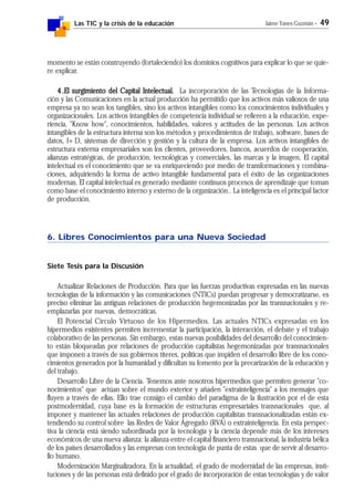 Las TIC y la crisis de la educación Jaime Yanes Guzmán - 49
momento se están construyendo (fortaleciendo) los dominios cognitivos para explicar lo que se quie-
re explicar.
4.4.4.4.4.El surgimiento del Capital Intelectual.El surgimiento del Capital Intelectual.El surgimiento del Capital Intelectual.El surgimiento del Capital Intelectual.El surgimiento del Capital Intelectual. La incorporación de las Tecnologías de la Informa-
ción y las Comunicaciones en la actual producción ha permitido que los activos más valiosos de una
empresa ya no sean los tangibles, sino los activos intangibles como los conocimientos individuales y
organizacionales. Los activos intangibles de competencia individual se refieren a la educación, expe-
riencia, "Know how", conocimientos, habilidades, valores y actitudes de las personas. Los activos
intangibles de la estructura interna son los métodos y procedimientos de trabajo, software, bases de
datos, I+D, sistemas de dirección y gestión y la cultura de la empresa. Los activos intangibles de
estructura externa empresariales son los clientes, proveedores, bancos, acuerdos de cooperación,
alianzas estratégicas, de producción, tecnológicas y comerciales, las marcas y la imagen. El capital
intelectual es el conocimiento que se va enriqueciendo por medio de transformaciones y combina-
ciones, adquiriendo la forma de activo intangible fundamental para el éxito de las organizaciones
modernas. El capital intelectual es generado mediante continuos procesos de aprendizaje que toman
como base el conocimiento interno y externo de la organización.. La inteligencia es el principal factor
de producción.
6. Libres Conocimientos para una Nueva Sociedad
Siete Tesis para la Discusión
Actualizar Relaciones de Producción. Para que las fuerzas productivas expresadas en las nuevas
tecnologías de la información y las comunicaciones (NTICs) puedan progresar y democratizarse, es
preciso eliminar las antiguas relaciones de producción hegemonizadas por las transnacionales y re-
emplazarlas por nuevas, democráticas.
El Potencial Círculo Virtuoso de los Hipermedios. Las actuales NTICs expresadas en los
hipermedios existentes permiten incrementar la participación, la interacción, el debate y el trabajo
colaborativo de las personas. Sin embargo, estas nuevas posibilidades del desarrollo del conocimien-
to están bloqueadas por relaciones de producción capitalistas hegemonizadas por transnacionales
que imponen a través de sus gobiernos títeres, políticas que impiden el desarrollo libre de los cono-
cimientos generados por la humanidad y dificultan su fomento por la precarización de la educación y
del trabajo.
Desarrollo Libre de la Ciencia. Tenemos ante nosotros hipermedios que permiten generar "co-
nocimientos" que actúan sobre el mundo exterior y añaden "extrainteligencia" a los mensajes que
fluyen a través de ellas. Ello trae consigo el cambio del paradigma de la ilustración por el de esta
postmodernidad, cuya base es la formación de estructuras empresariales transnacionales que, al
imponer y mantener las actuales relaciones de producción capitalistas transnacionalizadas están ex-
tendiendo su control sobre las Redes de Valor Agregado (RVA) o extrainteligencia. En esta perspec-
tiva la ciencia está siendo subordinada por la tecnología y la ciencia depende más de los intereses
económicos de una nueva alianza: la alianza entre el capital financiero transnacional, la industria bélica
de los países desarrollados y las empresas con tecnología de punta de estas que de servir al desarro-
llo humano.
Modernización Marginalizadora. En la actualidad, el grado de modernidad de las empresas, insti-
tuciones y de las personas está definido por el grado de incorporación de estas tecnologías y de valor
 
