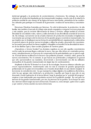 Las TIC y la crisis de la educación Jaime Yanes Guzmán - 50
intelectual agregado a la producción de acontecimientos y fenómenos. Sin embargo, las actuales
relaciones de producción impulsadas por las transnacionales marginan a mucho más de la mitad de la
población mundial de este manejo de las lógicas del nuevo intercambio, privándolos de las condicio-
nes culturales para participar en el mundo de la generación creadora de nuevas ideas y conocimien-
tos.
Estructuras Obsoletas Sostenidas por Intereses. No sólo la información, la producción y la vida
familiar, sino también el mercado de trabajo están siendo empujados a romperse en trozos pequeños
y más variados, pues la creciente diferenciación de bienes y servicios, reflejan también la creciente
diversidad de necesidades reales, valores y estilos derivada en una diversificada sociedad de la tercera
ola. Sin embargo, nuevamente son las actuales relaciones de producción encarnadas en legislaciones
reaccionarias que protegen sólo los intereses de los grandes grupos económicos transnacionales, los
que impiden que se desplieguen nuevas formas de asociatividad laboral, organizacional y colaborativas
en general capaces de generar nuevas tecnologías y utilizar las actuales, generando los conocimien-
tos necesarios para producir los bienes tangibles e intangibles en beneficio de las diversidad de intere-
ses de las distintas capas y clases sociales populares de nuestros países.
¿Operadores o Actores Sociales? Los dominios cognitivos no son sólo aquellos conocimientos
con los cuales las personas llegan a enfrentar lo nuevo, sino que ellos deben ser construidos perma-
nente y simultáneamente en el proceso de comprensión de las particularidades que se quieren expli-
car. Al actual sistema neoliberal no le favorece una población pensante, creadora, crítica, gestora de
nuevos conocimientos. Por el contrario, lo que buscan son profesionales y trabajadores en general
que sólo operacionalicen sus mandatos, favoreciendo e incrementando con ello las utilidades
monopólicas de las grandes transnacionales sin ningún tipo de cuestionamiento.
Ampliando la Brecha? El desnivel en el uso de las tecnologías, favorecen abismos culturales que
crecen exponencialmente, transformando cada vez más la conexión de grandes agrupaciones
poblacionales de los países tercermundistas con el mundo desarrollado en una relación marginal. Se
incrementa la contradicción entre los que manejan los códigos digitales y los analfabetos cibernéticos,
entre los que agregan valor intelectual a su producción y aquellos que basan la suya sólo en una
descarada y brutal explotación de la fuerza laboral. Surge la paradoja que la "sociedad del progreso"
empieza a estar inalcanzable para mayoritarios sectores de la población mundial. Por una parte los
intereses de las grandes transnacionales, por otra, los intereses de los pueblos. En el choque de estos
dos intereses deberá surgir una nueva democracia. El asunto es, como siempre, quién vence a quién
y qué carácter y forma asumirá esa nueva democracia.
 