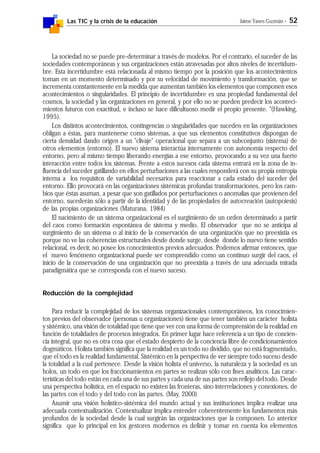 Las TIC y la crisis de la educación Jaime Yanes Guzmán - 52
La sociedad no se puede pre-determinar a través de modelos. Por el contrario, el suceder de las
sociedades contemporáneas y sus organizaciones están atravesadas por altos niveles de incertidum-
bre. Esta incertidumbre está relacionada al mismo tiempo por la posición que los acontecimientos
toman en un momento determinado y por su velocidad de movimiento y transformación, que se
incrementa constantemente en la medida que aumentan también los elementos que componen esos
acontecimientos o singularidades. El principio de incertidumbre es una propiedad fundamental del
cosmos, la sociedad y las organizaciones en general, y por ello no se pueden predecir los aconteci-
mientos futuros con exactitud, e incluso se hace dificultuoso medir el propio presente. "(Hawking,
1995).
Los distintos acontecimientos, contingencias o singularidades que suceden en las organizaciones
obligan a éstas, para mantenerse como sistemas, a que sus elementos constitutivos dispongan de
cierta densidad dando origen a un "clivaje" operacional que separa a un subconjunto (sistema) de
otros elementos (entorno). El nuevo sistema interactúa internamente con autonomía respecto del
entorno, pero al mismo tiempo liberando energías a ese entorno, provocando a su vez una fuerte
interacción entre todos los sistemas. Frente a estos sucesos cada sistema entrará en la zona de in-
fluencia del suceder gatillando en ellos perturbaciones a las cuales responderá con su propia entropía
interna a los requisitos de variabilidad necesarios para reaccionar a cada estado del suceder del
entorno. Ello provocará en las organizaciones sistémicas profundas transformaciones, pero los cam-
bios que éstas asuman, a pesar que son gatillados por perturbaciones o anomalías que provienen del
entorno, sucederán sólo a partir de la identidad y de las propiedades de autocreación (autopoiesis)
de las propias organizaciones (Maturana, 1984)
El nacimiento de un sistema organizacional es el surgimiento de un orden determinado a partir
del caos como formación espontánea de sistema y medio. El observador que no se anticipa al
surgimiento de un sistema o al inicio de la conservación de una organización que no preexistía es
porque no ve las coherencias estructurales desde donde surge, desde donde lo nuevo tiene sentido
relacional, es decir, no posee los conocimientos previos adecuados. Podemos afirmar entonces, que
el nuevo fenómeno organizacional puede ser comprendido como un continuo surgir del caos, el
inicio de la conservación de una organización que no preexistía a través de una adecuada mirada
paradigmática que se corresponda con el nuevo suceso.
Reducción de la complejidad
Para reducir la complejidad de los sistemas organizacionales contemporáneos, los conocimien-
tos previos del observador (personas u organizaciones) tiene que tener también un carácter holista
y sistémico, una visión de totalidad que tiene que ver con una forma de comprensión de la realidad en
función de totalidades de procesos integrados. En primer lugar hace referencia a un tipo de concien-
cia integral, que no es otra cosa que el estado despierto de la conciencia libre de condicionamientos
dogmáticos. Holista también significa que la realidad es un todo no dividido, que no está fragmentado,
que el todo es la realidad fundamental. Sistémico en la perspectiva de ver siempre todo suceso desde
la totalidad a la cual pertenece. Desde la visión holista el universo, la naturaleza y la sociedad es un
holos, un todo en que los fraccionamientos en partes se realizan sólo con fines analíticos. Las carac-
terísticas del todo están en cada una de sus partes y cada una de sus partes son reflejo del todo. Desde
una perspectiva holística, en el espacio no existen las fronteras, sino interrelaciones y conexiones, de
las partes con el todo y del todo con las partes. (May, 2000)
Asumir una visión holístico-sistémica del mundo actual y sus instituciones implica realizar una
adecuada contextualización. Contextualizar implica entender coherentemente los fundamentos más
profundos de la sociedad desde la cual surgirán las organizaciones que la componen. Lo anterior
significa que lo principal en los gestores modernos es definir y tomar en cuenta los elementos
 