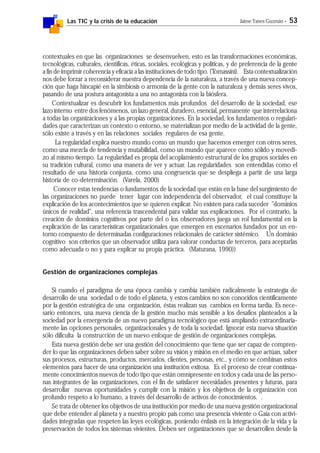 Las TIC y la crisis de la educación Jaime Yanes Guzmán - 53
contextuales en que las organizaciones se desenvuelven, esto es las transformaciones económicas,
tecnológicas, culturales, científicas, éticas, sociales, ecológicas y políticas, y de preferencia de la gente
a fin de imprimir coherencia y eficacia a las instituciones de todo tipo. (Tomassini). Esta contextualización
nos debe forzar a reconsiderar nuestra dependencia de la naturaleza, a través de una nueva concep-
ción que haga hincapié en la simbiosis o armonía de la gente con la naturaleza y demás seres vivos,
pasando de una postura antagonista a una no antagonista con la biósfera.
Contextualizar es descubrir los fundamentos más profundos del desarrollo de la sociedad, ese
lazo interno entre dos fenómenos, un lazo general, duradero, esencial, permanente que interrelaciona
a todas las organizaciones y a las propias organizaciones. En la sociedad, los fundamentos o regulari-
dades que caracterizan un contexto o entorno, se materializan por medio de la actividad de la gente,
sólo existe a través y en las relaciones sociales regulares de esa gente.
La regularidad explica nuestro mundo como un mundo que hacemos emerger con otros seres,
como una mezcla de tendencia y mutabilidad, como un mundo que aparece como sólido y movedi-
zo al mismo tiempo. La regularidad es propia del acoplamiento estructural de los grupos sociales en
su tradición cultural, como una manera de ver y actuar. Las regularidades son entendidas como el
resultado de una historia conjunta, como una congruencia que se despliega a partir de una larga
historia de co-determinación. (Varela, 2000)
Conocer estas tendencias o fundamentos de la sociedad que están en la base del surgimiento de
las organizaciones no puede tener lugar con independencia del observador, el cual constituye la
explicación de los acontecimientos que se quieren explicar. No existen para cada suceder "dominios
únicos de realidad", una referencia trascendental para validar sus explicaciones. Por el contrario, la
creación de dominios cognitivos por parte del o los observadores juega un rol fundamental en la
explicación de las características organizacionales que emergen en escenarios fundados por un en-
torno compuesto de determinadas configuraciones relacionales de carácter sistémico. Un dominio
cognitivo son criterios que un observador utiliza para valorar conductas de terceros, para aceptarlas
como adecuada o no y para explicar su propia práctica. (Maturana, 1990))
Gestión de organizaciones complejas
Si cuando el paradigma de una época cambia y cambia también radicalmente la estrategia de
desarrollo de una sociedad o de todo el planeta, y estos cambios no son conocidos científicamente
por la gestión estratégica de una organización, éstas realizan sus cambios en forma tardía. Es nece-
sario entonces, una nueva ciencia de la gestión mucho más sensible a los desafíos planteados a la
sociedad por la emergencia de un nuevo paradigma tecnológico que está ampliando extraordinaria-
mente las opciones personales, organizacionales y de toda la sociedad. Ignorar esta nueva situación
sólo dificulta la construcción de un nuevo enfoque de gestión de organizaciones complejas.
Esta nueva gestión debe ser una gestión del conocimiento que tiene que ser capaz de compren-
der lo que las organizaciones deben saber sobre su visión y misión en el medio en que actúan, saber
sus procesos, estructuras, productos, mercados, clientes, personas, etc., y cómo se combinan estos
elementos para hacer de una organización una institución exitosa. Es el proceso de crear continua-
mente conocimientos nuevos de todo tipo que están omnipresente en todos y cada una de las perso-
nas integrantes de las organizaciones, con el fin de satisfacer necesidades presentes y futuras, para
desarrollar nuevas oportunidades y cumplir con la misión y los objetivos de la organización con
profundo respeto a lo humano, a través del desarrollo de activos de conocimientos. .
Se trata de obtener los objetivos de una institución por medio de una nueva gestión organizacional
que debe entender al planeta y a nuestro propio país como una presencia viviente o Gaia con activi-
dades integradas que respeten las leyes ecológicas, poniendo énfasis en la integración de la vida y la
preservación de todos los sistemas vivientes. Deben ser organizaciones que se desarrollen desde la
 