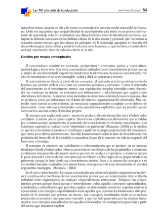 Las TIC y la crisis de la educación Jaime Yanes Guzmán - 54
naturaleza misma, situadas en ella y sin entrar en contradicción con este medio natural del ser huma-
no. Debe ser una gestión que asegure libertad de autoexpresión para todos en un proceso perma-
nente de aprendizaje colectivo e individual; que diluya los límites entre la vida laboral y personal; que
supere la violencia estructural en las distintas esferas de la vida laboral y personal; que reconozca la
conexión mente-cuerpo; que introduzca los principios de la tecnología apropiada en función del
desarrollo integral, democrático y social de todos los seres humanos, y; que fortalezca la unión de lo
racional, emocional y ético en todas las esferas de la vida.
Gestión por mapas conceptuales
El conocimiento consiste en creencias, perspectivas y conceptos, juicios y expectativas,
metodologías y know how. Son estos conocimientos utilizados como conocimientos previos que en
el marco de una determinada experiencia transforman la información en nuevos conocimientos. Por
ello el conocimiento es un activo intangible, volátil y difícil de concretar y retener.
El conocimiento se plasma a través de los conceptos. El concepto es la forma del pensamiento
humano que permite atribuir a las cosas sus caracteres generales y esenciales. Como el contenido
del conocimiento es el conocimiento mismo, una organización compleja entendida como observa-
dor no construye su sistema de conceptos por instrucciones o informaciones que surgen como
alteraciones del entorno. Al suceder estas anomalías en el entorno en forma de nuevos sucesos, ellas
se producen como perturbaciones en el límite del sistema organizacional del observador. Para en-
tender estos nuevos acontecimientos, las estructuras organizacionales complejas como sistema de
observación, crean sistemas conceptuales como mecanismos explicativos que les permite asumir
estos nuevos sucesos como elementos propios.
El concepto que explica este nuevo suceso es producto de esta interacción entre el observador
y el objeto o suceso que se quiere explicar. Estas teorías explicativas son afirmaciones que se validan
por sí misma porque precisamente el contenido del conocimiento es el mismo conocimiento. Los
conceptos expresan la realidad como "objetividad con paréntesis" (Maturana (1990)) en la medida
en que los conocimientos previos se construyen a partir de la propia praxis del vivir del observador,
que como ya se afirmo anteriormente, han sido fundamentados sobre la base de las tendencias más
profundas del desarrollo de la sociedad y la naturaleza, lo que da lo concreto en toda su magnitud del
fenómeno a investigar.
El concepto es entonces una codefinición o codeterminación que se produce en un proceso
simultaneo donde el observador observa un acontecer en el marco de las propiedades, conexiones
y relaciones más generales del mundo real en que éste se produce y reproduce, y al mismo tiempo
le pone al suceder a través de los conceptos que se refieren a él los rasgos de su propia mirada o un
paréntesis, porque lo hace desde sus conocimientos previos. Estos y su sistema de conceptos a su
vez también han sido construidos de la misma forma, en un proceso sin cesar denominado circularidad
cognoscitiva tautológica. (Maturana, (1984)
En el marco antes descrito, los mapas conceptuales permiten en la gestión organizacional moder-
na ir construyendo colectivamente los conocimientos previos que van conformando tanto el talento
individual como organizacional de cualquier emprendimiento institucional. Enriquece los conoci-
mientos previos porque busca asociar e interrelacionar todos aquellos conceptos supraordinados,
coordinados o subordinados que permitan explicar un determinado acontecer organizacional en la
época actual. Los conceptos supraordinados serán aquellos que expresan los fundamentos más pro-
fundos de la sociedad que generan un suceso. Los conceptos coordinados serán otros sucesos
relacionales al acontecer que queremos entender y que han sido generados por los mismos funda-
mentos. Los conceptos subordinados son aquellos relacionados con contingencias generadas a partir
del suceso que buscamos explicar.
 