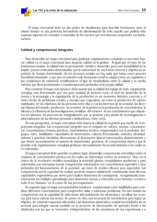 Las TIC y la crisis de la educación Jaime Yanes Guzmán - 55
El mapa conceptual tiene un alto poder de visualización para describir fenómenos, pero al
mismo tiempo es una poderosa herramienta de discriminación de todo aquello que pudiera sólo
expresar aspectos no centrales o esenciales de los sucesos que nos interesa comprender sus funda-
mentos.
Calidad y competencias integrales
Para desarrollar un mapa conceptual para gestionar organizaciones complejas es necesario bus-
car calidad en el mapa conceptual para asegurar calidad en la gestión. Al igual que el resto de los
fenómenos sociales, la calidad está en permanente cambio y desarrollo, pero esta inestabilidad no le
impide poseer contenidos determinados que la caracterizan de una forma concreta y objetiva en un
período de tiempo determinado. En los procesos sociales no hay nada que exista como proceso
hereditario inmutable, y que por el contrario todo fenómeno social se adapta como un organismo a
sus condiciones de existencia, modificándose el tipo de metabolismo entre la calidad y su medio
exterior que lleva prontamente a transformaciones profundas en la propia calidad.
Para construir el mapa conceptual se debe asumir que la calidad del trabajo de toda organización
compleja esta determinado por una gran cantidad de factores como el nivel de desarrollo de la
ciencia y la tecnología y la organización de la producción en un momento histórico concreto y el
vasto círculo de problemas sociales y morales que engendran, así como la producción de valores
espirituales, de las relaciones de las personas entre ellas y con los intereses de la sociedad, las diver-
sas visiones del mundo, producción de servicios, de la gestión en la producción de conocimientos, la
eficacia y la eficiencia de las investigaciones científicas, del carácter de los conocimientos que adquie-
ren los alumnos, los procesos de marginalización que se generan y los niveles de tecnologización e
informatización de las diversas personas e instituciones, entre otros.
En esta perspectiva, el mapa conceptual debe buscar la calidad de la gestión por medio de com-
petencias integrales. Las competencias integrales son el conjunto de valores, normas, conocimien-
tos, conocimientos técnicos prácticos, conocimientos técnicos emparentados con la profesión, len-
guajes, roles, habilidades, capacidades de intervención, culturas determinadas, actitudes, identidad,
visiones y prácticas vinculadas directamente al desempeño laboral estructurados dinámicamente y
que tienen necesariamente el carácter de transversales, genéricas, de competencias claves y que le
permite a las organizaciones complejas gestionar adecuadamente los acontecimientos a los cuales se
ve enfrentado.
El mapa conceptual debe permitir en primer lugar, desarrollar competencias entendidas como el
conjunto de conocimientos previos con los cuales un observador conoce un acontecer Hoy, en el
marco de la revolución científico-tecnológica la sociedad plantea complejísimos problemas y para
enfrentarlos son necesarias nuevas competencias relacionados con conocimientos especiales y muy
profundos del funcionamiento de la sociedad, así como de medios eficaces para superarlos. Las
competencias son la capacidad de realizar tareas de manera satisfactoria, combinando estas diversas
capacidades cognoscitivas que sirven para explicar situaciones de contingencia, reorganizando cons-
tantemente los múltiples aprendizajes para situaciones nuevas y colocando al ser humano -a todos y
todo el ser humano- en el centro de sus preocupaciones;
En segundo lugar el mapa conceptual debe fortalecer competencias como habilidades para com-
binar diferentes conocimientos para comprender, aislar y solucionar problemas. En este sentido las
competencias son la capacidad de seleccionar adecuadamente los elementos y movilizar los recur-
sos para hacer exitosa una acción, de poner en obra una secuencia de movimientos para lograr un
objetivo, de construir respuestas adecuadas a las situaciones planteadas y evaluar los resultados de su
accionar para integrar nuevas medidas en su proyecto de intervención, de aprender frente a los
obstáculos con los que se encuentra, enriqueciéndose de las enseñanzas de sus experiencias y a
 