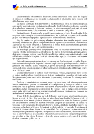 Las TIC y la crisis de la educación Jaime Yanes Guzmán - 57
La actividad diaria está cambiando de carácter, donde la innovación como efecto del conjunto
de millones de combinaciones que nos facilita el actual destello de información, marca el nuevo perfil
del trabajo y de las personas.
Las nuevas tecnologías de la información se han transformado en un mecanismo integrador,
aumentando la cercanía entre los ciudadanos del mundo, donde todos tienen algo que compartir,
desarrollando un proceso de globalización constante y al mismo tiempo pérdida de toda referencia
local, disminuyendo incluso los contornos de lo social, lo económico y lo político.
La situación antes descrita nos ha permitido comprender que el grado de modernidad de las
empresas, instituciones y las personas está definido ahora por el grado de incorporación de tecnolo-
gía y de valor intelectual agregado a la producción de acontecimientos y fenómenos.
Hoy día, moderno es quién maneja y selecciona información, tiene habilidad lenguística y ma-
temática y en sistemas de gestión y organización flexible y genera constantemente conocimientos.
Aquellos que no poseen este perfil se mantienen en el mundo de los desinformatizados por el no
manejo de las lógicas del nuevo intercambio simbólico.
Las tecnologías (blandas) deben comprenderse como las actividades institucionales y de las
personas referidas al conocimiento y entendimiento del manejo de metodologías, principios, proce-
dimientos y formas de gestionar con el fin de lograr objetivos, misiones y metas institucionales con la
calidad, competitividad e incorporación de valor intelectual en la producción material o de servicios
que exige el entorno.
La tecnología es conocimiento aplicado y como su grado de absolescencia es rápido, debe ser
constantemente reemplazada. Su gestión constituye un proceso de aprendizaje continuo para la or-
ganización y las personas. En esta perspectiva, la gestión de tecnología de la información debe ser
considerada como un activo porque es la base del desarrollo organizacional y del liderazgo empre-
sarial y de las personas.
Cuando la información es analizada en un determinado contexto, experiencia y marco teórico
es posible transformarlo en conocimiento, es decir, en regularidades, conceptos, categorías, varia-
bles, perspectivas, juicios, expectativas, intuiciones, proyecciones y futurización del mismo presente,
entre otros.
Gestionar el conocimiento es, entonces, un proceso que consiste en la búsqueda continua de
nuevos conocimiento que nos permita decidir sobre el presente, y en especial, sobre el futuro
institucional y de las personas. Se trata de crear activos de conocimiento, entornos pensantes y de
aprendizaje, cultura organizacional y comprensión del contexto -todo lo cual podemos denominar
como capital intelectual-, para crear organizaciones inteligentes que continuamente expanden sus
posibilidades de anticipación y creación de futuro.
El paso de la Era Industrial a una nueva, la de Internet ha provocado también profundos cam-
bios en la moral y la ética. Hay que señalar en primer lugar la profundidad de la crisis moral y el
nacimiento de las microéticas que están relativizando profundamente las escalas de valores que fue-
ron los fundamentos centrales de nuestras sociedades. La época que consideraba a la ciencia y la
tecnología como instrumentos de conquista de mayor libertad, dignidad e igualdad de los seres hu-
manos sucumbió frente al dominio de la ciencia por la tecnología y el mercado, determinando la
razón de la primera sólo en función de su rentabilidad. Esto ha provocado un incremento de la
brecha y de la magnitud entre integrados y marginalizados, entre "informatizados y desinformatizados".
Todo lo anterior ha creado la necesidad de refundar la moral con un nuevo enfoque antropocéntrico
que permita a la ética colocar de nuevo el desarrollo normal humano en el centro de la actividad
científica, económica, política y social,
 