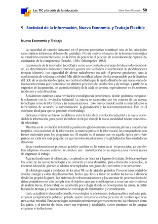 Las TIC y la crisis de la educación Jaime Yanes Guzmán - 58
9. Sociedad de la Información, Nueva Economía y Trabajo Flexible
Nueva Economía y Trabajo
La capacidad de cambio constante en el proceso productivo constituyó una de las principales
características intrínsecas al desarrollo capitalista. No sin motivo, el avance de la frontera tecnológica
se transformó recurrentemente en la forma de potenciar el proceso de acumulación de capital y de
eliminación de la competencia (Braudel, 1984; Schumpeter, 1982).
La presencia de la innovación tecnológica como una constante a lo largo del desarrollo económi-
co, en determinados momentos históricos genera una verdadera concentración de modificaciones
técnicas (clusters), con capacidad de alterar radicalmente no sólo el proceso productivo, sino la
conformación de toda una sociedad. Más allá de modificar la base técnica responsable por la dinámica
del ciclo de acumulación de capital, se constata también que la rápida difusión de una nueva onda de
innovación termina por contaminar los distintos procesos de producción y de trabajo, a partir de la
explosión de las ganancias, de la productividad y de la caída de precios, especialmente en los sectores
modernos y más dinámicos.
Actualmente asistimos a una revolución tecnológica sin precedentes, donde podemos comparar-
la solamente con la revolución industrial. La misma se caracteriza por los avances de las nuevas
tecnologías como la informática y las comunicaciones. Este nuevo modelo social es marcado por la
tercerización de servicios, la automatización, la globalización y las telecomunicaciones. Este es el
escenario ideal para que se presente el teletrabajo.
Podemos realizar un breve paralelismo entre la idea de la revolución industrial y la nueva socie-
dad de la información, para poder identificar el rol que cumple la nueva modalidad laboral denomina-
da teletrabajo.
Mientras en la revolución industrial la producción giraba en torno a materias primas y maquinarias
tangibles, en la sociedad de la información, la materia prima es la información, las computadoras son
bienes materiales pero los programas no. El mundo es el mismo que en aquella época pero éste
parece ser cada vez más pequeño ya que las telecomunicaciones y la globalización han acortado las
distancias.
Estas transformaciones provocan grandes cambios en las estructuras empresariales, ya que de-
ben adaptarse al nuevo entorno, se produce una reivindicación de la empresa y una manera nueva
de organizar el trabajo.
Aquí es donde nace el teletrabajo, rompiendo con horarios y lugares de trabajo. Se basa en el uso
frecuente de las nuevas tecnologías y se convierte en una alternativa para el fomento del empleo, la
inserción laboral de jóvenes o adultos desempleados con ganas de convertirse o reconvertirse.
El teletrabajo surgió a mediados de los años 70 con la crisis del petróleo. Provocó la necesidad de
ahorrar energía y evitar desplazamientos, hecho que llevo a tratar de realizar las tareas a distancia
desde los propios hogares. Los sistemas de telecomunicaciones y los sistemas de procesamiento de
datos permitieron no sólo cumplir con el objetivo sino que contribuyeron a crear un nuevo sistema
de realizar tareas. El teletrabajo se caracteriza por el lugar donde se desempeñan las tareas, la distri-
bución del tiempo y el uso intensivo de tecnología de información y comunicación.
En la actualidad el desarrollo científico-tecnológico es el elemento indispensable si cualquier país,
empresa u organización pública o privada, quiere enmarcarse en los procesos de cambios que ocu-
rren a nivel mundial. Estas tecnologías avanzadas transforman permanentemente las relaciones entre
los países, y al interior de éstos, entre sus regiones y localidades, como asimismo en las propias
empresas e instituciones.
 