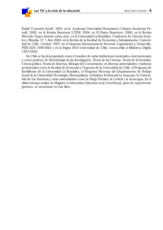 Las TIC y la crisis de la educación Jaime Yanes Guzmán - 6
Radial "Conexión Social", 2005; en la Academia Universidad Humanismo Cristiano (Academia Vir-
tual), 2005; en la Revista Panorama UTEM, 2004; en El Diario Financiero, 2000; en la Revista
Mercado Negro durante varios años, en la Universidad La República, Cuadernos de Ciencias Socia-
les y Filosofía. N° 1 Año 2000; en la Revista de la Facultad de Economía y Administración. Universi-
dad de Chile, Octubre 1997; en el Simposio Internacional de Personal, Capacitación y Desarrollo,
PERCADE 1996/2002 y en la Página Web Universidad de Chile, www.uchile.cl Biblioteca Digital.
1997/2002.
En Chile se ha desempeñado como Consultor de varias instituciones nacionales e internacionales
y como profesor de Metodología de las Investigación, Teoría de las Ciencias, Teoría de la Sociedad,
Ciencia política, Teoría de Sistemas, Biología del Conocimiento en diversas universidades e institutos
profesionales como la Facultad de Economía y Negocios de la Universidad de Chile, el Programa de
Bachillerato de la Universidad La República, el Programa Mecesup del Departamento de Trabajo
Social de la Universidad Tecnológica Metropolitana, el Instituto Profesional La Araucana, la Universi-
dad de Las Américas y otras universidades como la Diego Portales, la Central y la Aconcagua. En el
último tiempo realizó un Magíster en Informática Educativa en la UtemVirtual, parte de cuyas investi-
gaciones se encuentran en este libro.
 