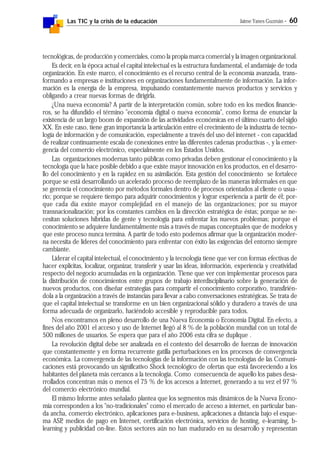 Las TIC y la crisis de la educación Jaime Yanes Guzmán - 60
tecnológicas, de producción y comerciales, como la propia marca comercial y la imagen organizacional.
Es decir, en la época actual el capital intelectual es la estructura fundamental, el andamiaje de toda
organización. En este marco, el conocimiento es el recurso central de la economía avanzada, trans-
formando a empresas e instituciones en organizaciones fundamentalmente de información. La infor-
mación es la energía de la empresa, impulsando constantemente nuevos productos y servicios y
obligando a crear nuevas formas de dirigirla.
¿Una nueva economía? A partir de la interpretación común, sobre todo en los medios financie-
ros, se ha difundido el término "economía digital o nueva economía", como forma de enunciar la
existencia de un largo boom de expansión de las actividades económicas en el último cuarto del siglo
XX. En este caso, tiene gran importancia la articulación entre el crecimiento de la industria de tecno-
logía de información y de comunicación, especialmente a través del uso del internet - con capacidad
de realizar continuamente escala de conexiones entre las diferentes cadenas productivas -, y la emer-
gencia del comercio electrónico, especialmente en los Estados Unidos.
Las organizaciones modernas tanto públicas como privadas deben gestionar el conocimiento y la
tecnología que la hace posible debido a que existe mayor innovación en los productos, en el desarro-
llo del conocimiento y en la rapidez en su asimilación. Esta gestión del conocimiento se fortalece
porque se está desarrollando un acelerado proceso de reemplazo de las maneras informales en que
se gerencia el conocimiento por métodos formales dentro de procesos orientados al cliente o usua-
rio; porque se requiere tiempo para adquirir conocimientos y lograr experiencia a partir de él; por-
que cada día existe mayor complejidad en el manejo de las organizaciones; por su mayor
transnacionalización; por los constantes cambios en la dirección estratégica de éstas; porque se ne-
cesitan soluciones híbridas de gente y tecnología para enfrentar los nuevos problemas; porque el
conocimiento se adquiere fundamentalmente más a través de mapas conceptuales que de modelos y
que este proceso nunca termina. A partir de todo esto podemos afirmar que la organización moder-
na necesita de líderes del conocimiento para enfrentar con éxito las exigencias del entorno siempre
cambiante.
Liderar el capital intelectual, el conocimiento y la tecnología tiene que ver con formas efectivas de
hacer explícitas, localizar, organizar, transferir y usar las ideas, información, experiencia y creatividad
respecto del negocio acumuladas en la organización. Tiene que ver con implementar procesos para
la distribución de conocimientos entre grupos de trabajo interdisciplinario sobre la generación de
nuevos productos, con diseñar estrategias para compartir el conocimiento corporativo, transfirién-
dola a la organización a través de instancias para llevar a cabo conversaciones estratégicas. Se trata de
que el capital intelectual se transforme en un bien organizacional sólido y duradero a través de una
forma adecuada de organizarlo, haciéndolo accesible y reproducible para todos.
Nos encontramos en pleno desarrollo de una Nueva Economía o Economía Digital. En efecto, a
fines del año 2001 el acceso y uso de Internet llegó al 8 % de la población mundial con un total de
500 millones de usuarios. Se espera que para el año 2006 esta cifra se duplique .
La revolución digital debe ser analizada en el contexto del desarrollo de fuerzas de innovación
que constantemente y en forma recurrente gatilla perturbaciones en los procesos de convergencia
económica. La convergencia de las tecnologías de la información con las tecnologías de las Comuni-
caciones está provocando un significativo Shock tecnológico de ofertas que está favoreciendo a los
habitantes del planeta más cercanos a la tecnología. Como consecuencia de aquello los países desa-
rrollados concentran más o menos el 75 % de los accesos a Internet, generando a su vez el 97 %
del comercio electrónico mundial.
El mismo Informe antes señalado plantea que los segmentos más dinámicos de la Nueva Econo-
mía corresponden a los "no-tradicionales" como el mercado de acceso a internet, en particular ban-
da ancha, comercio electrónico, aplicaciones para e-business, aplicaciones a distancia bajo el esque-
ma ASP, medios de pago en Internet, certificación electrónica, servicios de hosting, e-learning, b-
learning y publicidad on-line. Estos sectores aún no han madurado en su desarrollo y representan
 