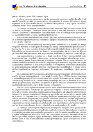 Las TIC y la crisis de la educación Jaime Yanes Guzmán - 61
por eso sólo una fracción de la economía digital.
El Informe que comentamos agrega que los sectores más maduros o también llamados "tradi-
cionales" como los servicios de comunicaciones telefónicas fijas, la industria del hardware, algunos
segmentos de la industria del software y de consultoría representan la mayor parte de la Nueva
Economía, aunque ahora crece lentamente.
Los expertos preveen que el comercio electrónico pronto va a llegar a representar más del 50
% de la economía digital. También es posible afirmar que la educación a distancia, la industria de
accesos y contenidos de internet móvil y de banda ancha, el uso de tecnología P2P y las tecnologías
de seguridad informática se van a expandir significativamente.
Este acelerado crecimiento de la Economía Digital hace posible sostener que el uso de las TICs
en las actividades productivas se está consolidando agregando mayor valor al trabajo de las personan,
y por ello a las empresas.
La revolución del conocimiento y la tecnológica está modificando los contenidos del trabajo.
Un puesto de trabajo se define por la tecnología que utiliza y fundamentalmente por el uso que se
hace de ella. Por lo tanto es posible afirmar que ya la competitividad y la eficacia no dependen sólo de
la tecnología -que es conocimiento- que incorpora una organización, sino principalmente del com-
promiso, dedicación y competencia de las personas en la utilización pertinente de esas tecnologías.
Una organización ya no es exitosa por el simple expediente de haber implementado la mejor
infraestructura física y tecnológica, sino por que cuenta con las personas adecuadas para su uso y
además porque pueden desempeñarse en un ambiente cambiante. Nos encontramos frente a una
decidida revolución de la forma de trabajar, la cual posee hoy día a diferencia del pasado, más propie-
dades analíticas y sintéticas, es decir, es más intelectual. Si investigadores, profesionales y trabajadores
no asumen estas nuevas cualidades ponen en peligro su posición y estabilidad en el trabajo, amena-
zan la competitividad de empresas e instituciones y del propio país y no satisfacen a clientes y usua-
rios.
Ello es así porque las tecnologías (conocimientos) computacionales ya no sólo transmiten infor-
mación, sino que fundamentalmente -como señala Fernando Flores-(1996) registran compromisos
a través del lenguaje digital. Esto nos muestra que hemos pasado de la era en que la computación sólo
administraba y estructuraba las comunicaciones para entregar información al instante, a una nueva
era en que profesionales, ejecutivos y trabajadores en general articulan y modifican constantemente
sus identidades personales a través de las redes de computadoras
Tanto las formas de gestionar como el perfil del nuevo profesional han cambiado definitivamen-
te. La gestión moderna en todo tipo de organización inteligente se mueve fundamentalmente en
torno a la promoción innovadora, sistémica y prospectiva del saber, a la utilización del conocimiento
para mejorar procesos productivos continuamente, para definir qué nuevos saberes pueden mejo-
rar la producción. La gestión tiene por meta hoy día obtener conocimientos estratégicos para deter-
minar el entorno de la organización, anticipándose a las nuevas tendencias. Esta lejos la época en que
la gestión se centraba sólo en la jerarquía organizativa, en el ejercicio de la autoridad y en mejorar la
organización del trabajo. La gestión en definitiva debe crear las condiciones para "aprender a apren-
der" y a desaprender al mismo tiempo, todas las formas y estilos caducos del pasado
De aquí surge un nuevo perfil del profesional, investigador y trabajador actual, que se caracte-
riza por su capacidad de gestión, creativo, flexible, cualificado, tenaz, con visión de futuro, pensamien-
to estratégico, empático, problematizador, prospectivo e intuición futurista, capacidad para enfrentar
y superar ambigüedades, interactivo, forjador de compromisos, constructor incansable de valores
éticos, capacidad de trabajar en equipo, multifacético y multifuncional, entre otras. Todo esto es posi-
ble sólo sobre la base de una sólida visión cultural generalista que supere la estrechez de la mera
especialización.
 