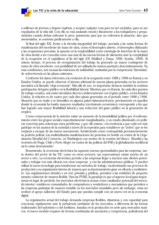 Las TIC y la crisis de la educación Jaime Yanes Guzmán - 63
a millones de jóvenes a dejarse explotar, a aceptar cualquier cosa para no ser excluidos, para no ser
expulsados de la vida útil. Con ello se está anulando moral y físicamente a los trabajadores y prepa-
rándolos cuando deban enfrentar lo peor, justamente para que no enfrenten la situación, sino que
anestesiados, se sometan pacíficamente a ella.
Al final del siglo XX, frente a la elevada inseguridad del trabajo, asociada a las varias formas de
manifestación del excedente de mano de obra, como el desempleo abierto, el desempleo disfrazado
y las ocupaciones precarias, la apuesta en la empleabilidad como estrategia de inserción de la mano
de obra tiende a ser conocida como una más de las nuevas formas de alienación ante la complejidad
de la ocupación en el capitalismo al fin del siglo XX (Maillard y Dassa, 1996; Aranha, 1999). Al
mismo tiempo, el proceso de reorganización del trabajo ha generado un mayor contingente de
mano de obra excedente, con posibilidad de ser utilizada de manera puntual y descontinuamente. En
esas condiciones, son escasas las relaciones de solidaridad, sustituidas por la competencia "darwinista"
de sobrevivencia en las plazas existentes.
Conforme los datos referentes a la evolución de la ocupación entre 1988 y 1998 en Francia y en
Estados Unidos, se puede observar el intenso adicional de nuevas plazas generadas en los sectores
asociados a la llamada "vieja economía". Más allá de eso, es importante destacar también la continua
participación del gasto público en la flexibilidad laboral. Mientras que en Francia, de cada diez puestos
de trabajo creados, seis están vinculados directa o indirectamente con el gasto público, en los Estados
Unidos, la relación es de cuatro por cada diez plazas generadas en el periodo entre 1988 y 1998.
Situación que se repite y se intensifica en algunos países latinoamericanos, precisamente en aquellos
donde la economía ha tenido mayores resultados (crecimiento económico) corresponde a los que
han logrado una mayor flexibilidad laboral y una reducción del gasto público en la generación de
empleo.
Como consecuencia de lo anterior existe un aumento de la inestabilidad política por el enfrenta-
miento entre los grupos sociales mayoritariamente marginalizados, y un estado disminuido en políti-
cas concretas para solucionar estos problemas, y por ello mismo, con tendencia a que cada vez más
participe en los asuntos de la sociedad a través de la represión para restablecer un "orden" que se les
empieza a escapar de las manos nuevamente, fortaleciendo como contrapartida permanentemente
su poderío policial. Las multitudinarias manifestaciones de protestas en Seattle en contra de la Orga-
nización Mundial del Comercio, en Washington con motivo de la reunión del Banco Mundial y las
recientes de Praga, Chile y Porto Alegre en contra de las políticas del FMI y la globalización neoliberal
así lo están demostrando.
Resumiendo, la economía electrónica ha supuesto nuevas oportunidades para las empresas, tan-
to dentro del sector de las TIC como en otros sectores; sus repercusiones varían mucho de un
sector a otro. La economía electrónica permite a las empresas llegar a muchos más clientes poten-
ciales y trabajar con más eficacia con otras empresas y con las administraciones públicas. Y pueden
utilizar la nueva tecnología para transformar sus métodos de trabajo, modernizando sus procesos de
producción y su organización interna de manera que su funcionamiento gane en eficacia y rendimien-
to. Las organizaciones virtuales y en red, privadas y públicas, permiten a las entidades de pequeño
tamaño colaborar de manera flexible. Para las PYME, la paradoja es que el aspecto local gana impor-
tancia en lugar de perderla, los mercados electrónicos actúan como catalizador potencial del merca-
do interior; establecen comunidades de compradores y vendedores y mecanismos que permiten a
las empresas participar de manera rentable en los mercados mundiales pero sin embargo, éstas no
reciben el apoyo suficiente del Estado para que puedan cumplir con un nuevo rol en la economía
digital.
La organización actual del trabajo demanda empresas flexibles, dinámicas y con capacidad para
reaccionar rápidamente ante la turbulencia cambiante de los mercados, a diferencia de las formas
tradicionales del taylorismo o del fordismo, basadas en la producción en serie para mercados masi-
vos, el nuevo modelo requiere de formas combinadas de asociación y competencia, polivalencia del
 