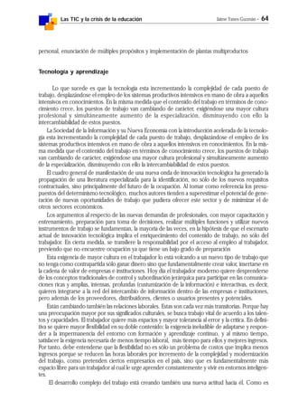 Las TIC y la crisis de la educación Jaime Yanes Guzmán - 64
personal, enunciación de múltiples propósitos y implementación de plantas multiproductos
Tecnología y aprendizaje
Lo que sucede es que la tecnología esta incrementando la complejidad de cada puesto de
trabajo, desplazándose el empleo de los sistemas productivos intensivos en mano de obra a aquellos
intensivos en conocimientos. En la misma medida que el contenido del trabajo en términos de cono-
cimiento crece, los puestos de trabajo van cambiando de carácter, exigiéndose una mayor cultura
profesional y simultáneamente aumento de la especialización, disminuyendo con ello la
intercambiabilidad de estos puestos.
La Sociedad de la Información y su Nueva Economía con la introducción acelerada de la tecnolo-
gía esta incrementando la complejidad de cada puesto de trabajo, desplazándose el empleo de los
sistemas productivos intensivos en mano de obra a aquellos intensivos en conocimientos. En la mis-
ma medida que el contenido del trabajo en términos de conocimiento crece, los puestos de trabajo
van cambiando de carácter, exigiéndose una mayor cultura profesional y simultáneamente aumento
de la especialización, disminuyendo con ello la intercambiabilidad de estos puestos.
El cuadro general de manifestación de una nueva onda de innovación tecnológica ha generado la
propagación de una literatura especializada para la identificación, no sólo de los nuevos requisitos
contractuales, sino principalmente del futuro de la ocupación. Al tomar como referencia los presu-
puestos del determinismo tecnológico, muchos autores tienden a superestimar el potencial de gene-
ración de nuevas oportunidades de trabajo que pudiera ofrecer este sector y de minimizar el de
otros sectores económicos.
Los argumentos al respecto de las nuevas demandas de profesionales, con mayor capacitación y
entrenamiento, preparación para toma de decisiones, realizar múltiples funciones y utilizar nuevos
instrumentos de trabajo se fundamentan, la mayoría de las veces, en la hipótesis de que el escenario
actual de innovación tecnológica implica el enriquecimiento del contenido de trabajo, no sólo del
trabajador. En cierta medida, se transfiere la responsabilidad por el acceso al empleo al trabajador,
previendo que no encuentre ocupación ya que tiene un bajo grado de preparación
Esta exigencia de mayor cultura en el trabajador lo está volcando a un nuevo tipo de trabajo que
no tenga como contrapartida sólo ganar dinero sino que fundamentalmente crear valor, insertarse en
la cadena de valor de empresas e instituciones. Hoy día el trabajador moderno quiere desprenderse
de los conceptos tradicionales de control y subordinación jerárquica para participar en las comunica-
ciones ricas y amplias, intensas, profundas (custumización de la información) e interactivas, es decir,
quieren integrarse a la red del intercambio de información dentro de las empresas e instituciones,
pero además de los proveedores, distribuidores, clientes o usuarios presentes y potenciales.
Están cambiando también las relaciones laborales. Estas son cada vez más transitorias. Porque hay
una preocupación mayor por sus significados culturales, se busca trabajo vital de acuerdo a los talen-
tos y capacidades. El trabajador quiere más espacios y mayor tolerancia al error y la crítica. En defini-
tiva se quiere mayor flexibilidad en su doble contenido: la exigencia ineludible de adaptarse y respon-
der a la impermanencia del entorno con formación y aprendizaje continuo, y al mismo tiempo,
satisfacer la exigencia necesaria de menos tiempo laboral, más tiempo para ellos y mejores ingresos.
Por tanto, debe entenderse que la flexibilidad no es sólo un problema de costos que implica menos
ingresos porque se reducen las horas laborales por incremento de la complejidad y modernización
del trabajo, como pretenden ciertos empresarios en el país, sino que es fundamentalmente más
espacio libre para un trabajador al cual le urge aprender constantemente y vivir en entornos inteligen-
tes.
El desarrollo complejo del trabajo está creando también una nueva actitud hacia él. Como es
 