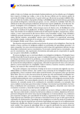 Las TIC y la crisis de la educación Jaime Yanes Guzmán - 65
sabido el éxito en el trabajo esta determinado fundamentalmente por las actitudes que el trabajador
tiene respecto al trabajo que realiza, y esto es hoy día mas evidente por los mayores grados de
autonomía del trabajo contemporáneo. La gente siente que ella inventa sus propias realidades labo-
rales, que ella le da el sentido y el propósito al trabajo. La flexibilidad exige formación diversa y generalista
que permite la delegación y autonomía que genera, a su vez, cadenas de creatividad. Todo ello es la
antítesis de la dirección jerárquica tradicional, del burócrata-experto-planificador, de la dirección "im-
puesta" al trabajador, de la centralización, en fin, de la visión cartesiana de las relaciones laborales.
Según Fernando Flores (2000), vivimos tiempos nuevos de diseño corto, de flexibilización en los
productos, de ineficacia de la planificación, de fluidez y fragmentación, de conversación, de compro-
misos. Esto fortalece la necesidad de transferencias de información más libres, transparentes y demo-
cráticas, y como consecuencia de ello nuevos valores como honestidad, verdad, coraje, identidad y
realización personal, intenciones de progreso, nuevas conductas, responsabilidad por sus actos, ini-
ciativa, libertad, intuición, personalidad, relación entre lo formativo y lo experiencial, autonomía,
proactividad, empatía, compresión de la entropía, ético, entre otros van conformando el nuevo perfil
del trabajador flexible actual. (Flores, www.elclub.net)
Esta situación está generando también nuevas formas de pensar en los trabajadores. Estos hoy día
tienden a buscar entornos de inteligencia artificial con predominio del aprendizaje generativo y la
visión compartida. Son estos entornos innovadores sobre la base del cognotivismo sistémico los que
desarrollan creativamente nuevos conocimientos. Es necesario construir marcos conceptuales, cuer-
pos de conocimientos, vida experiencial y herramientas adecuadas para la comprensión de aquello
que nos parece indescifrable y modificarlo.
El entorno inteligente que se está desarrollando crea trabajadores inteligentes. El trabajador busca
también desarrollar formas de pensar que supere el análisis de las partes a expensas del contexto por
un enfoque interrelacionado de los problemas, con necesidad de realizar -como dice Peter Ritner-
análisis de dependencia mutua donde cada problema presenta innumerables influencias procedentes
de muchas fuentes independientes y superpuestas, enfocando la superación de éstos como universos
abiertos a nuevas situaciones de complejidad. Nada es externo a nosotros: nosotros, nuestros pro-
blemas y las causas de ellos conforman un solo sistema.
Para poder anticiparse a las tendencias el trabajo de la nueva economía está exigiendo una men-
talidad distinta en relación al futuro. Este cambio en las conciencias de los trabajadores tiende a ser
paradigmático y busca cuestionar toda la visión actual del mundo y los supuestos sobre que descansa
dicha visión. Pero no es sólo esta nueva forma de pensar que está caracterizando al trabajador mo-
derno que adiciona valor a los conocimientos de las actuales empresas e instituciones, sino que
combina fundamentalmente estos conocimientos que desarrolla con la inteligencia emocional, la ima-
ginación y la intuición. Nos vamos alejando entonces, de un trabajo y un trabajador carente de cono-
cimientos, de contenido mental, de la combinación de contenidos racionales y no-racionales. Esta
nueva realidad crea las bases para democratizar el trabajo e incrementar la productividad y los bene-
ficios, la distribución del conocimiento y la inversión en investigación y desarrollo como claves del
crecimiento económico y desarrollo humano del siglo XXl.
A partir de esta situación se empieza a vivir también con un nuevo enfoque y cultura del aprendi-
zaje. Esta nueva visión tiende a orientar hoy día hacia la confianza en sí mismo, alejándonos del temor;
potencia la delegación del control, busca inyectar inteligencia en el entorno laboral; crea condiciones
para respuestas enérgicas, pero aprendiendo de las ideas y experiencias de los demás. Comienzan a
surgir empresas que entienden que lo relevante es descubrir la forma en que se debe aprovechar las
capacidades de autoformación y aprendizaje de los trabajadores en todos los niveles de la institución,
porque solo este tipo de empresas que acrecienta el aprendizaje será capaz de ser lo suficientemente
transparente y flexible ante clientes y usuarios para sobrevivir y desplegarse en un mundo en perma-
nente cambio. Una empresa de aprendizaje debe ser capaz de aprehender los nuevos ritmos del
veloz metabolismo del conocimiento. Sólo en esas condiciones las empresas e instituciones tanto
 
