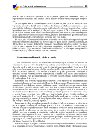 Las TIC y la crisis de la educación Jaime Yanes Guzmán - 66
públicas como privadas serán capaces de innovar, de generar rápidamente conocimiento nuevo y la
implementación tecnológica para satisfacer tanto a clientes y usuarios como a sus propios trabajado-
res.
Sin embargo las políticas neoliberales no buscan incorporar a toda la población planetaria a estas
importantes alternativas de vida de las sociedades donde se desarrolla la nueva economía. La gran
mayoría de los ciudadanos del mundo no están recibiendo los beneficios de la ciencia, el nuevo saber,
la tecnología, la educación, la vivienda, la salud y el bienestar en general. Ello se debe a que se preten-
de desarrollar nuestros países sobre la base de una globalización económica con exclusiva hegemo-
nía del capital financiero transnacional y especulativo, ignorando deliberadamente que ello está creando
tremendas desigualdades, segmentaciones sociales y caos ético-moral.
En efecto, esta visión estrecha del desarrollo económico-social sólo favorece a pequeños grupos
financieros extranjeros propietarios de las tecnologías de punta aliados a minorías nacionales, en
detrimento de los intereses de la nación expresados en cientos de miles de pequeños y medianos
empresarios con organización precaria, y millones de trabajadores y profesionales que sufren degra-
dación de la salud, perjuicios enormes en el mundo rural, destrucción urbana por la emigración del
campo a la ciudad y viviendas carentes de toda comodidad.
Un enfoque pluridimensional de la ciencia
Para enfrentar esta situación del incremento del desempleo y la existencia de empleos con
ausencia del uso de conocimientos (subempleo) tanto en América Latina como en Chile, es necesa-
rio diseñar y aplicar políticas que revaloricen la ciencia y la tecnología como factor de progreso de la
cultura con el objetivo de humanizar el hábitat natural y social del ser humano, que recupere la misión
de la ciencia como liberalizadora de hombres y mujeres, una política que termine con el divorcio
dramático entre los resultados teóricos-cognoscitivos y la realidad socio-práctica y moral del desa-
rrollo de la ciencia. Para que ello sea realidad es necesario elaborar enfoques pluridimensionales o
de muchos planos de la ciencia.
Por lo tanto, cada problema especial deberá resolverse sobre la base de una síntesis filosófica del
conocimiento humano en la perspectiva del desarrollo de la humanidad. No puede ser de otra ma-
nera porque la sociedad es un continuo multifacético donde en cada fenómeno encontramos distin-
tas dimensiones que están correlacionadas con el todo. Este es un fuerte desafío del científico por su
responsabilidad socio-moral ante la sociedad en encontrar los aspectos éticos de la utilización de la
ciencia en la creación de un nuevo antropocentrismo que no sólo piense en el hombre sino además
en su relación con el entorno, y que establezca el lugar y el valor del saber científico en el proceso
íntegro de la actividad vital de la sociedad: la producción de todos aquellos valores tangibles e intangibles
que aseguren y satisfagan el desarrollo integral y normal de la especie humana en sus aspectos mate-
rial, ecológico, intelectual, cultural y espiritual.
Esto implicará en la práctica planes para modernizar la sociedad que se planteen, al mismo tiem-
po, la incorporación de mejores tecnologías y la lucha frontal y decisiva contra la destrucción del
entorno, alcanzar el equilibrio adecuado entre flexibilidad y protección laboral, disminución de la
jornada laboral con adecuados ingresos, decremento de la cesantía y la incultura, profundizar en
calidad y aumentar en cantidad la capacitación, combatir las prácticas antisindicales, asegurar la no
discriminación en los puestos de trabajo y terminar con la marginalización y la miseria. Porque asumir
nuevas tecnologías sólo para el uso de algunos pocos que implica además la generación de altos
ingresos por ello, conlleva profundizar diferencias entre los que aprenden a usarlas y los que son
marginados violentamente de su utilización.
Por ello se asegura el progreso social sólo cuando se incorpora a la modernidad, al conocimien-
to, al aprendizaje, mejores remuneraciones y dominio de los códigos digitales y lingüísticos necesa-
 
