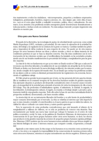 Las TIC y la crisis de la educación Jaime Yanes Guzmán - 67
rios masivamente a todos los ciudadanos, -microempresarios, pequeños y medianos empresarios,
trabajadores, profesionales, hombres, mujeres y jóvenes, etc., sino ningún país -entre ellos el nues-
tro-, será en el corto plazo factible y realizable económica, política, ética y culturalmente. En este
marco, la no atención a los problemas sociales emergentes puede desestructurar dramáticamente a
toda una nación, e incluso a todo un continente. No más soslayar, trasvestir y aceptar ciegamente esta
situación en nuestro país.
Etica para una Nueva Sociedad
El mundo de la cibernética, las tecnologías de punta y la velocidad tiende a provocar, como señala
Martin Hopenhayn (1997), exclusión y precariedad. En este marco la valoración de la actividad hu-
mana, del trabajo y la regulación de la conducta de la gente se trastoca. Cambian también los princi-
pios e imperativos de dicha conducta de unos respecto de otros. No puede ser de otra manera,
porque los seres humanos derivan sus ideas y valores morales y éticos en última instancia de las
condiciones prácticas en que se basa su situación concreta. Hoy día estas condiciones son la rees-
tructuración de las relaciones sociales que el neoliberalismo ha instalado en las sociedades actuales,
siendo una de sus brutales manifestaciones la precariedad del trabajo y marginalización para las gran-
des mayorías.
La crisis de lo ético se fundamenta en que ya no existe un Estado social en Chile que a cada uno le
reconozca sus derechos laborales y la satisfacción de sus necesidades sin atropellar las de los demás.
El Estado se limita a ser funcional a la nueva ideología neoliberal y las minorías sociales que la susten-
tan, siendo cómplice de la ruptura del mundo ético. Es un Estado que excluye los problemas sociales
de sus afanes y sólo se centra en disminuir permanentemente las regulaciones a la economía, favore-
ciendo el capitalismo salvaje.
El Chile actual no permite la preocupación por el otro, no hay presencia del otro para los demás.
Ello se manifiesta en el constante irrespeto de los derechos humanos sociales de grandes mayorías.
Esta alarmante situación es producto del desarrollo contradictorio entre el enorme avance tecnoló-
gico y la incapacidad de la sociedad para orientarlo al servicio de todos los integrantes de ella a través
del trabajo. Hoy día predomina el individualismo egoísta, el aislamiento, la soledad, la angustia, la
incertidumbre, la desintegración cultural, el engaño, la cesantía o el trabajo simple o precario y prác-
ticamente inútil de estas grandes mayorías. Todo ello sobre la base de una ética racionalizada desde la
perspectiva neoliberal, desencantada y sin bases morales sólidas.
La ciencia dejó de ser un instrumento liberador del hombre y es sólo fuente de productividad y
mayor consumo determinado por el mercado. La ética se relativiza al extremo que sólo importa lo
que es más cómodo y rentable: el costo/beneficio es el nuevo patrón en que se miden los valores. La
calidad de vida se confunde con cuánto tienes y cuánto puedes aparentar.
Pero la superación de estas profundas contradicciones que está lanzando al abismo de la
marginalización a millones de chilenos, no es sólo un problema de conocer esta situación. Pasa
necesariamente por fundar una nueva base moral que coloque lo humano en el centro de toda
política económica y social. Se trata, en las palabras de Humberto Maturana, de interesarnos en las
consecuencias de lo que hacen grupos humanos sobre otros seres humanos, es decir, los efectos
que producen en las grandes mayorías las acciones de pequeños grupos humanos egoístas privilegia-
dos. Maturana (1997) sostiene que los seres humanos somos animales éticos que hemos surgido en
una historia biológica de amor e intereses mutuos, que comparte comida, cooperación y sensuali-
dad.
Siguiendo a este mismo autor, la ética surge en los humanos en su emoción como un interés por
el otro o los otros y no negando la responsabilidad de las consecuencias de nuestras acciones sobre
estos otros seres humanos, mientras se aceptan racionalmente sus efectos negativos. El interés por la
 