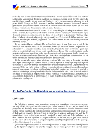 Las TIC y la crisis de la educación Jaime Yanes Guzmán - 68
suerte del otro en una comunidad social es constitutivo a nuestra coexistencia social, es el sustento
fundamental para construir dominios cognitivos que expliquen nuestras praxis de vivir, superen las
coexistencias no-sociales que no asumen el destino del otro y que demanden la reformulación de la
praxis del vivir ético propio de la coexistencia social de sociedades normales. Maturana afirma cate-
góricamente que permaneceremos humanos sólo mientras nuestra acción en el amor y la ética sean
las bases operacionales de nuestra coexistencia como humanos.
Para ello es necesario reconstruir la ética. Su reconstrucción pasa no sólo por ofrecer una nueva
moral a la familia, la vida privada y a la política nacional, sino que es necesario una macroética capaz
de asumir las consecuencias planetarias del desarrollo tecnológico, la globalización y del nuevo tipo
de sociedad que está surgiendo en estas nuevas condiciones. Debe ser redefinida sometiendo nue-
vamente la tecnología a la ciencia y la globalización a los intereses de las diversas naciones y etnias que
pueblan el planeta.
La macroética debe ser redefinida. Ello se debe hacer sobre la base de reconocer en todos los
miembros de la sociedad interlocutores válidos con derechos a la libertad, al desarrollo personal, a la
satisfacción de todas sus necesidades, -tanto materiales, intelectuales como espirituales-, que le per-
mitan un crecimiento pleno e integral como seres humanos. Es una ética recontextualizada para las
necesidades humanas normales actuales, cuyo fin será superar la amenaza que significa hoy día para
las distintas sociedades el desarrollo tecnológico sin equidad y manejado exclusivamente en función
de los intereses de minoritarios sectores financieros transnacionales.
En fin, una ética fortalecida sobre principios morales sólidos que ponga al desarrollo científico-
tecnológico en la perspectiva de crear nuevas formas de organizar el trabajo que asegure a la perso-
na humana su desarrollo normal, sin exclusiones y brutales marginalizaciones. Urge reivindicar en-
tonces en Chile, una visión política, ecológica, económica, ética y espiritual del desarrollo social para
construir una nueva sociedad que esté basada en la dignidad, los derechos humanos, la igualdad, el
acceso a la tecnología, el trabajo moderno y flexible de buena calidad para todos, el respeto al entor-
no, la paz, la democracia, la responsabilidad mutua, el amor, la coexistencia social, la comprensión, el
conocimiento, la sabiduría, la cooperación y el pleno respeto de los diversos valores y orígenes
culturales de toda la gente.
11. La Profesión y la Disciplina en la Nueva Economía
La Profesión
La Profesión se entiende como un conjunto necesario de capacidades, conocimientos, compe-
tencias y valores entregados sistemáticamente para realizar una específica labor en la sociedad en la
perspectiva del desarrollo de las fuerzas productivas de un determinado modelo económico-social,
político-cultural y valórico. La profesión consolida las relaciones económica-sociales de la actual so-
ciedad moderna, buscando al mismo tiempo su transición a la sociedad postmoderna o sociedad del
conocimiento, transformándose en un medio para justificar la racionalización de la conducta social y/
o las relaciones sociales, regulando el comportamiento social a través de principios éticos e instru-
mentos afines. Ello se transforma en una postura política que obliga a legitimar a la sociedad que exige
perfiles determinados de la profesión.
¿Responde el profesional actual a los nuevos perfiles que le exige la sociedad contemporánea?
Hoy día el profesional parece no tener las competencias adecuadas para resolver los intrincados y
 