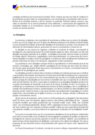 Las TIC y la crisis de la educación Jaime Yanes Guzmán - 69
complejos problemas que le presenta la sociedad. Schon sostiene que hay una crisis de confianza en
las profesiones porque existe un cuestionamiento a sus conocimientos excepcionales sobre los pro-
blemas de la sociedad moderna y del ser humano en particular. Podemos afirmar, entonces, que
existe un deterioro de la carrera profesional como institución, a consecuencia del surgimiento de
sociedades basadas en el conocimiento, porque la innovación está conduciendo a la destrucción
creativa de muchas prácticas.
La Disciplina
La estructura, la dinámica y los contenidos de la profesión se definen por su carácter de disciplina,
es decir, por el rol y el lugar que se le ha dado a las distintas profesiones en la división social del trabajo
en una sociedad determinada. El desarrollo disciplinar de la profesión le permite a ésta vincularse a la
obtención de determinados saberes, generación de nuevos conocimientos y formas de ser.
La disciplina es una manera de organizar y delimitar un territorio de trabajo, concentrando la
investigación y las experiencias dentro de un determinado ángulo de visión, ofreciendo con ello cada
disciplina una imagen particular de la realidad. La disciplina nos permite observar desde su territorio
de trabajo objetos, fenómenos, regularidades y leyes interrelacionados. La construcción del conoci-
miento disciplinar se realiza a través de paradigmas o modelos de visión científicamente fundados que
permite seleccionar los datos y los interpreta, organizando el saber profesional.
Las profesiones como disciplinas emergen desde la especialización en determinadas áreas de las
ciencias y tecnologías, que implica adherir a paradigmas de las ciencias que dan cuenta de saberes
por los que optan, generando desde aquí nuevos conocimientos en el hacer y novedosas formas de
ser a partir de los paradigmas que asumió.
Las disciplinas permiten ordenar ideas colectivas acordadas por todas las personas que se dedican
a una profesión determinada. Esta situación es la base para desarrollar los fundamentos o argumentos
justificatorios de una manera de ver los acontecimientos que suceden en el ámbito profesional Estas
visiones propias de cada disciplina no son eternas e inmutables sino que es expresión de un determi-
nado devenir histórico. En efecto, si una visión se transforma en un paradigma disciplinar producto de
un grado determinado de desarrollo en las áreas de la ciencia, la política, la ética, la economía y la
sociedad que se transforman en los fundamentos teóricos de dicho paradigma, éste es modificable al
cambiar estos fundamentos teóricos, transformándose con ello los modelos de visión disciplinar. Esta
situación sucede cuando la ciencia y otras áreas del saber que fundamentan el paradigma se vuelven
ciegas frente a las anomalías que le gatilla el entorno y no puede integrar, articular y reflexionar sus
propios conocimientos nuevos.
¿En las nuevas circunstancias, cuál es el nuevo rol del profesional y su disciplina? ¿Qué alternativas
tiene? En efecto, ante esta situación, algunos autores como Etzioni y Bell hablan de una "segunda
revolución científica" que estaba produciendo una "sociedad erudita" (Lane, 1966), una "sociedad
activa", una "sociedad postindustrial", (Etzioni, 1967) organizada en torno a la competencia profesio-
nal. Lane sostiene que esta "segunda revolución científica" refleja una nueva apreciación del papel del
conocimiento científico y una nueva fusión de la organización occidental y de las habilidades científi-
cas.
Las nuevas economías hacen que los conocimientos disciplinares de las profesiones tradicionales
sean cada vez menos útiles como resultado de los investigadores positivistas de perfilar sus objetos de
investigación de manera muy precisa, ganando en niveles de medición "objetiva", pero perdiendo al
mismo tiempo niveles importantes de significado y relevancia en los objetos investigados. De aquí su
propuesta de una educación técnica con profesionales sólo capaces de operar como "ingenieros de
ejecución".
La Nueva Economía por el contrario, necesita de un nuevo enfoque emprendedor para prepa-
 