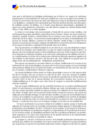 Las TIC y la crisis de la educación Jaime Yanes Guzmán - 70
rarse para la vida laboral con disciplinas profesionales que lo lleven a ser capaces de enfrentarse
perpetuamente a la incertidumbre de tener que redefinir una y otra vez su papel en la sociedad. Se
necesita una nueva forma de pensar que debe estar dispuesta a aceptar la decadencia de la profesión
y sus disciplinas y a adoptarla como oportunidad para fomentar prácticas laborales más adecuadas a
las realidades actuales. En definitiva, en el mundo actual altamente informatizado y globalizado se
espera que pocas profesiones sobrevivan a una vida laboral completa sin cambios fundamentales
(Flores y Gray, 2000) en su visión disciplinar
La ciencia y la tecnología están incrementando el desarrollo de nuevas teorías científicas, está
sobrepasando las propias capacidades cognoscitivas del ser humano. Vivimos una época donde pre-
domina la actividad creadora y transformadora del ser humano como fuerza motriz principal del
desarrollo real de la cultura. Se incrementa la intelectualización de la cultura; la industrialización del
proceso de creación, difusión y consumo de valores culturales; cambia el lugar y el papel del ser
humano en la producción material y espiritual, intensificándose en general los procesos integradores
de los aspectos materiales y espirituales del desarrollo único de la cultura.
Para el postmoderno, la realidad ha dejado de ser un valor de uso, cuyo descubrimiento enrique-
ce la vida de los hombres, para transformarse en valor de cambio económico similar al dinero, en
algo que vale en la medida que puede ser intercambiable por otra cosa. Desde el punto de vista ético,
se ha adoptado un relativismo cambiante y sin coherencia condicionado por las utilidades del merca-
do, transformándose en la base de la conducta para enfrentar las diferentes situaciones singulares de
esta realidad. La vida humana, entonces, vale hoy día si sólo tiene calidad de ser gozada, pero de
ningún modo vale incondicionalmente, trivializándose profundamente.
Para superar esta situación es necesario elaborar un enfoque multifactorial en la creación de los
fundamentos de cada ciencia disciplinar, una manera de ver las cosas que agrupe en una metodología
única posiciones distintas de la concepción del mundo, no reduciéndose las unas a las otras, sino que
por el contrario, estableciéndose relaciones recíprocas.
Las ciencias disciplinares deben asumir en el plano gnoseológico conocer no sólo aspectos aisla-
dos del ser humano, sino que reconocer en cada uno de ellos seres que encarnan la totalidad,
aspectos y propiedades universales. Por lo tanto, los problemas especiales que lo afectan deben ser
resueltos sobre la base de la síntesis filosófica del conocimiento humano que reconoce la
multifactorialidad que le da origen como única forma de asegurar su desarrollo multidimensional
material y espiritual.
Hay que aceptar definitivamente que las sociedades humanas son un continuo pluridimensional
donde en cada fenómeno encontramos distintos atributos que están correlacionadas con el todo.
Hay que aceptar determinar también los aspectos morales de la utilización de la ciencia disciplinar,
que rebase el simple marco de los procesos locales donde suceden los sucesos y que asuma una
explicación socio-filosófica del lugar y el valor del saber científico en el proceso de la actividad local en
el marco de la totalidad a la cual pertenece. Existe una responsabilidad socio-moral de las disciplinas
ante toda la sociedad que debe ser la base del desarrollo de sus puntos de vista, colocando al ser
humano y a todos los seres vivos con un enfoque ecológico en el centro de esa actividad vital.
Un nuevo profesional con una nueva mirada de la realidad es urgente, porque la inadecuada
aplicación de la propia ciencia y la tecnología contemporánea habían agravado el desprestigio de los
profesionales como disciplinas. En efecto, el deterioro de las ciudades, el incremento de la pobreza,
la polución del ambiente, los problemas energéticos y el agravamiento de los problemas de la vivien-
da, los servicios sociales, la criminalidad enturbiaron más aún el problema profesional. Los profesio-
nales empezaron a ser vistos como instrumentos de los grandes intereses de las transnacionales,
juntándose entonces ineficacia con pérdida de valores.
¿La pregunta es, entonces, si la forma de conocer de la disciplina profesional contemporánea es
adecuada para satisfacer las necesidades de la época actual como asimismo los propios problemas
que ha generado un ejercicio de la profesión inadecuado, ineficaz y alejado de toda ética? La opinión
 