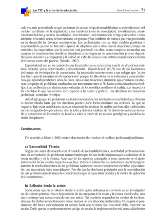 Las TIC y la crisis de la educación Jaime Yanes Guzmán - 71
cada vez más generalizada es que las formas de pensar del profesional dificultan su entendimiento del
carácter cambiante de la singularidad y sus manifestaciones de complejidad, incertidumbre, movi-
miento turbulento y caótico, inestabilidad, incertidumbre, indeterminación, vértigo y desorden, como
asimismo el sentido único del movimiento en general y los conflictos de valores que van generando
en su desarrollo las diversas contingencias. Los profesionales con su viejo modelo positivista y
experiencial de pensar no han sido capaces de adaptarse aún a estas nuevas situaciones porque no
entienden las expectativas que la sociedad está poniendo en ellos, como tampoco acomodan sus
cuerpos de conocimientos científicos (disciplinas) a las exigencias de conocimientos previos disponi-
bles para entender la complejidad y la unidad de todas las cosas en sus distintas manifestaciones tanto
del cosmos como del planeta. (Brooks, 1967).
El profesional aún no es consciente que los problemas se construyen a partir de situaciones con-
fusas, inciertas, poco determinadas y desordenadas. Russell Ackoff, (1978) uno de los fundadores
del campo de investigación de operaciones, ha anunciado recientemente a sus colegas que "ya no
hay futuro para la investigación de operaciones" porque los directivos no se enfrentan a unos proble-
mas que son independientes unos de otros, sino a unas situaciones dinámicas que consisten en siste-
mas complejos de problemas cambiantes que interactúan entre sí. Yo llamo a estas situaciones revol-
tijos. Los problemas son abstracciones extraídas de los revoltijos mediante el análisis; son respecto a
los revoltijos lo que los átomos son respecto a las tablas y gráficos. Los directivos no resuelven
problemas: controlan revoltijos.
Ackoff agrega que los problemas están interconectados, los ambientes son turbulentos y el futuro
es indeterminado hasta que los directivos pueden darle forma mediante sus acciones. Lo que se
requiere, bajo estas condiciones, no son solamente las técnicas de análisis que han sido tradicionales
en la investigación de operaciones, sino la activa y sintética habilidad de "el diseño de un futuro desea-
ble y la invención de los modos de llevarlo a cabo" a través de los nuevos paradigmas y modelos de
visión disciplinares.
Conclusiones
De acuerdo a Schön (1998) existen dos modos de resolver el conflicto profesional/problemas:
a) Ra) Ra) Ra) Ra) Racionalidad Técnicaacionalidad Técnicaacionalidad Técnicaacionalidad Técnicaacionalidad Técnica
Según este autor, de acuerdo con el modelo de racionalidad técnica, la actividad profesional con-
siste en la resolución de problemas instrumentales que se han hecho rigurosos por la aplicación de la
teoría científica y de la técnica. Aquí uno de los aspectos principales a tener presente es el ajuste
instrumental de los medios respecto a los fines. Entonces solamente las profesiones practican riguro-
samente la resolución técnica de los problemas basándose en un conocimiento científico especializa-
do, con una mirada única especializante. Por ello que las dos bases principales para la especialización
de una profesión son el campo de conocimientos que el especialista domina y la técnica de aplicación
del conocimiento.
b) Reflexión desde la acciónb) Reflexión desde la acciónb) Reflexión desde la acciónb) Reflexión desde la acciónb) Reflexión desde la acción
Shón señala que en la reflexión desde la acción quién reflexiona se convierte en un investigador
en el contexto práctico. No es dependiente de las categorías de la teoría y la técnica establecidas, sino
que construye una nueva teoría de un caso único. No mantiene separados los medios de los fines,
sino que los define interactivamente como marcos de una situación problemática. No separa el pen-
samiento del hacer, racionalizando su camino hacia una decisión que más tarde debe convertir en
acción. Dado que su experimentación es un tipo de acción, la implementación está construida dentro
 